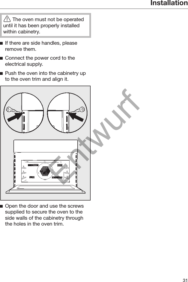 Installation31The oven must not be operateduntil it has been properly installedwithin cabinetry.If there are side handles, pleaseremove them.Connect the power cord to theelectrical supply.Push the oven into the cabinetry upto the oven trim and align it.Open the door and use the screwssupplied to secure the oven to theside walls of the cabinetry throughthe holes in the oven trim.Entwurf