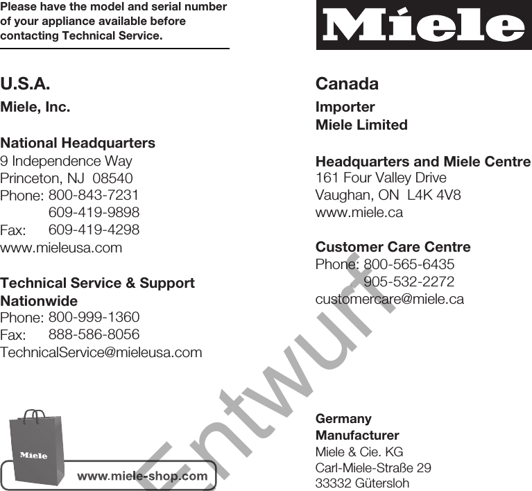 9 Independence WayPrinceton, NJ  08540Phone:Fax:www.mieleusa.comU.S.A.Miele, Inc.National HeadquartersPlease have the model and serial numberof your appliance available beforecontacting Technical Service.CanadaImporterMiele LimitedHeadquarters and Miele Centre800-843-7231609-419-9898609-419-4298Technical Service &amp; SupportNationwidePhone:Fax:TechnicalService@mieleusa.com161 Four Valley DriveVaughan, ON  L4K 4V8www.miele.ca800-999-1360888-586-8056Customer Care CentrePhone:customercare@miele.ca800-565-6435905-532-2272GermanyManufacturerMiele &amp; Cie. KGCarl-Miele-Straße 2933332 Gütersloh32Entwurf