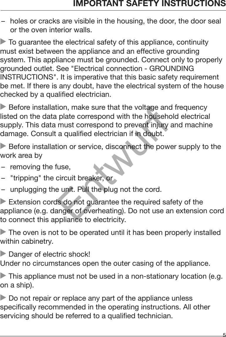 IMPORTANT SAFETY INSTRUCTIONS5– holes or cracks are visible in the housing, the door, the door sealor the oven interior walls. To guarantee the electrical safety of this appliance, continuitymust exist between the appliance and an effective groundingsystem. This appliance must be grounded. Connect only to properlygrounded outlet. See &quot;Electrical connection - GROUNDINGINSTRUCTIONS&quot;. It is imperative that this basic safety requirementbe met. If there is any doubt, have the electrical system of the housechecked by a qualified electrician. Before installation, make sure that the voltage and frequencylisted on the data plate correspond with the household electricalsupply. This data must correspond to prevent injury and machinedamage. Consult a qualified electrician if in doubt. Before installation or service, disconnect the power supply to thework area by– removing the fuse,– &quot;tripping&quot; the circuit breaker, or– unplugging the unit. Pull the plug not the cord. Extension cords do not guarantee the required safety of theappliance (e.g. danger of overheating). Do not use an extension cordto connect this appliance to electricity. The oven is not to be operated until it has been properly installedwithin cabinetry. Danger of electric shock!Under no circumstances open the outer casing of the appliance. This appliance must not be used in a non-stationary location (e.g.on a ship). Do not repair or replace any part of the appliance unlessspecifically recommended in the operating instructions. All otherservicing should be referred to a qualified technician.Entwurf