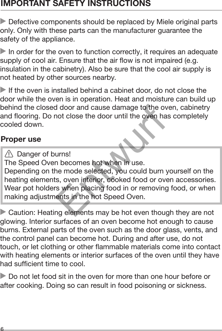 IMPORTANT SAFETY INSTRUCTIONS6 Defective components should be replaced by Miele original partsonly. Only with these parts can the manufacturer guarantee thesafety of the appliance. In order for the oven to function correctly, it requires an adequatesupply of cool air. Ensure that the air flow is not impaired (e.g.insulation in the cabinetry). Also be sure that the cool air supply isnot heated by other sources nearby. If the oven is installed behind a cabinet door, do not close thedoor while the oven is in operation. Heat and moisture can build upbehind the closed door and cause damage to the oven, cabinetryand flooring. Do not close the door until the oven has completelycooled down.Proper useDanger of burns!The Speed Oven becomes hot when in use.Depending on the mode selected, you could burn yourself on theheating elements, oven interior, cooked food or oven accessories.Wear pot holders when placing food in or removing food, or whenmaking adjustments in the hot Speed Oven. Caution: Heating elements may be hot even though they are notglowing. Interior surfaces of an oven become hot enough to causeburns. External parts of the oven such as the door glass, vents, andthe control panel can become hot. During and after use, do nottouch, or let clothing or other flammable materials come into contactwith heating elements or interior surfaces of the oven until they havehad sufficient time to cool. Do not let food sit in the oven for more than one hour before orafter cooking. Doing so can result in food poisoning or sickness.Entwurf