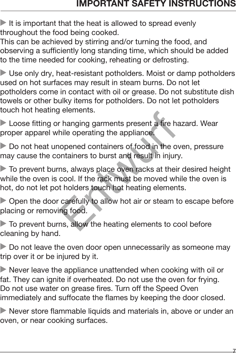 IMPORTANT SAFETY INSTRUCTIONS7 It is important that the heat is allowed to spread evenlythroughout the food being cooked.This can be achieved by stirring and/or turning the food, andobserving a sufficiently long standing time, which should be addedto the time needed for cooking, reheating or defrosting. Use only dry, heat-resistant potholders. Moist or damp potholdersused on hot surfaces may result in steam burns. Do not letpotholders come in contact with oil or grease. Do not substitute dishtowels or other bulky items for potholders. Do not let potholderstouch hot heating elements. Loose fitting or hanging garments present a fire hazard. Wearproper apparel while operating the appliance. Do not heat unopened containers of food in the oven, pressuremay cause the containers to burst and result in injury. To prevent burns, always place oven racks at their desired heightwhile the oven is cool. If the rack must be moved while the oven ishot, do not let pot holders touch hot heating elements. Open the door carefully to allow hot air or steam to escape beforeplacing or removing food. To prevent burns, allow the heating elements to cool beforecleaning by hand. Do not leave the oven door open unnecessarily as someone maytrip over it or be injured by it. Never leave the appliance unattended when cooking with oil orfat. They can ignite if overheated. Do not use the oven for frying.Do not use water on grease fires. Turn off the Speed Ovenimmediately and suffocate the flames by keeping the door closed. Never store flammable liquids and materials in, above or under anoven, or near cooking surfaces.Entwurf