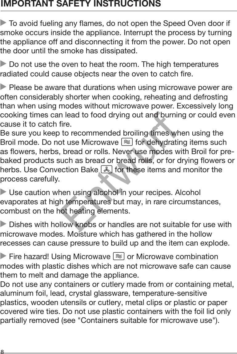 IMPORTANT SAFETY INSTRUCTIONS8 To avoid fueling any flames, do not open the Speed Oven door ifsmoke occurs inside the appliance. Interrupt the process by turningthe appliance off and disconnecting it from the power. Do not openthe door until the smoke has dissipated. Do not use the oven to heat the room. The high temperaturesradiated could cause objects near the oven to catch fire. Please be aware that durations when using microwave power areoften considerably shorter when cooking, reheating and defrostingthan when using modes without microwave power. Excessively longcooking times can lead to food drying out and burning or could evencause it to catch fire.Be sure you keep to recommended broiling times when using theBroil mode. Do not use Microwave  for dehydrating items suchas flowers, herbs, bread or rolls. Never use modes with Broil for pre-baked products such as bread or bread rolls, or for drying flowers orherbs. Use Convection Bake  for these items and monitor theprocess carefully. Use caution when using alcohol in your recipes. Alcoholevaporates at high temperatures but may, in rare circumstances,combust on the hot heating elements. Dishes with hollow knobs or handles are not suitable for use withmicrowave modes. Moisture which has gathered in the hollowrecesses can cause pressure to build up and the item can explode. Fire hazard! Using Microwave  or Microwave combinationmodes with plastic dishes which are not microwave safe can causethem to melt and damage the appliance.Do not use any containers or cutlery made from or containing metal,aluminum foil, lead, crystal glassware, temperature-sensitiveplastics, wooden utensils or cutlery, metal clips or plastic or papercovered wire ties. Do not use plastic containers with the foil lid onlypartially removed (see &quot;Containers suitable for microwave use&quot;).Entwurf