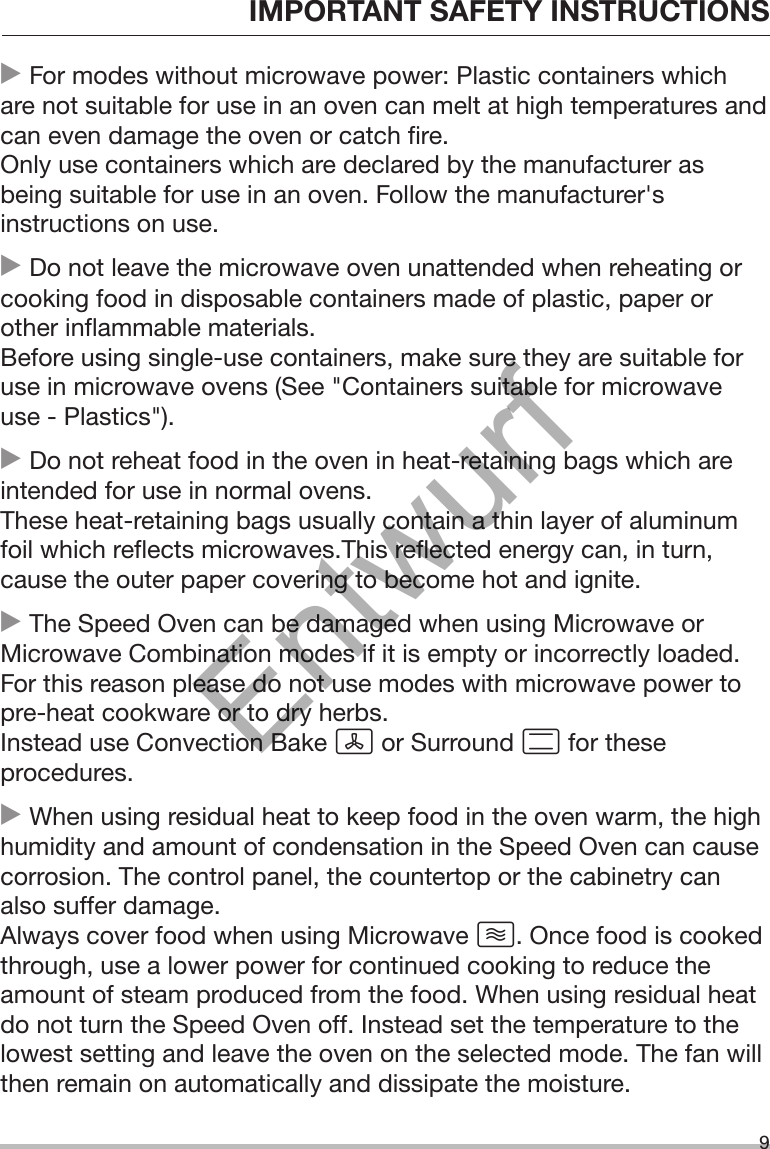 IMPORTANT SAFETY INSTRUCTIONS9 For modes without microwave power: Plastic containers whichare not suitable for use in an oven can melt at high temperatures andcan even damage the oven or catch fire.Only use containers which are declared by the manufacturer asbeing suitable for use in an oven. Follow the manufacturer&apos;sinstructions on use. Do not leave the microwave oven unattended when reheating orcooking food in disposable containers made of plastic, paper orother inflammable materials.Before using single-use containers, make sure they are suitable foruse in microwave ovens (See &quot;Containers suitable for microwaveuse - Plastics&quot;). Do not reheat food in the oven in heat-retaining bags which areintended for use in normal ovens.These heat-retaining bags usually contain a thin layer of aluminumfoil which reflects microwaves.This reflected energy can, in turn,cause the outer paper covering to become hot and ignite. The Speed Oven can be damaged when using Microwave orMicrowave Combination modes if it is empty or incorrectly loaded.For this reason please do not use modes with microwave power topre-heat cookware or to dry herbs.Instead use Convection Bake  or Surround  for theseprocedures. When using residual heat to keep food in the oven warm, the highhumidity and amount of condensation in the Speed Oven can causecorrosion. The control panel, the countertop or the cabinetry canalso suffer damage.Always cover food when using Microwave . Once food is cookedthrough, use a lower power for continued cooking to reduce theamount of steam produced from the food. When using residual heatdo not turn the Speed Oven off. Instead set the temperature to thelowest setting and leave the oven on the selected mode. The fan willthen remain on automatically and dissipate the moisture.Entwurf