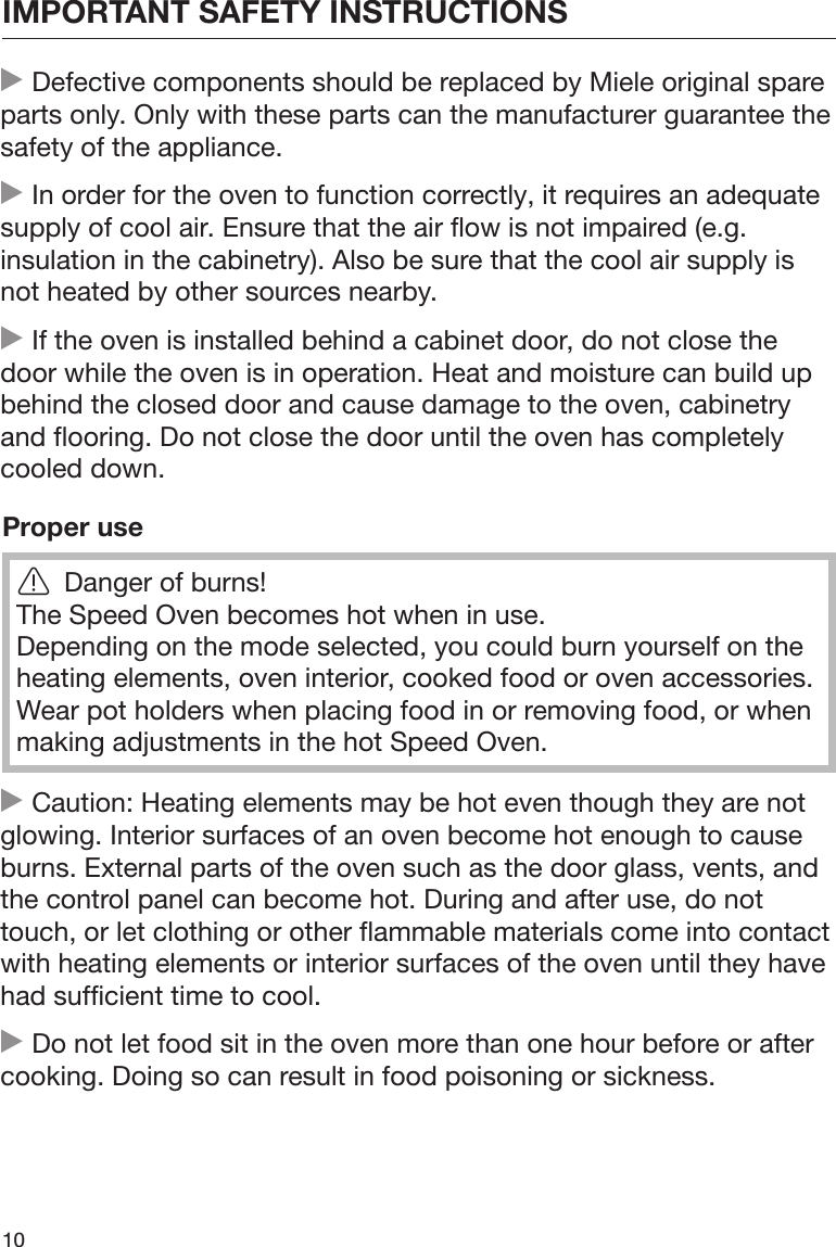 IMPORTANT SAFETY INSTRUCTIONS10 Defective components should be replaced by Miele original spareparts only. Only with these parts can the manufacturer guarantee thesafety of the appliance. In order for the oven to function correctly, it requires an adequatesupply of cool air. Ensure that the air flow is not impaired (e.g.insulation in the cabinetry). Also be sure that the cool air supply isnot heated by other sources nearby. If the oven is installed behind a cabinet door, do not close thedoor while the oven is in operation. Heat and moisture can build upbehind the closed door and cause damage to the oven, cabinetryand flooring. Do not close the door until the oven has completelycooled down.Proper useDanger of burns!The Speed Oven becomes hot when in use.Depending on the mode selected, you could burn yourself on theheating elements, oven interior, cooked food or oven accessories.Wear pot holders when placing food in or removing food, or whenmaking adjustments in the hot Speed Oven. Caution: Heating elements may be hot even though they are notglowing. Interior surfaces of an oven become hot enough to causeburns. External parts of the oven such as the door glass, vents, andthe control panel can become hot. During and after use, do nottouch, or let clothing or other flammable materials come into contactwith heating elements or interior surfaces of the oven until they havehad sufficient time to cool. Do not let food sit in the oven more than one hour before or aftercooking. Doing so can result in food poisoning or sickness.