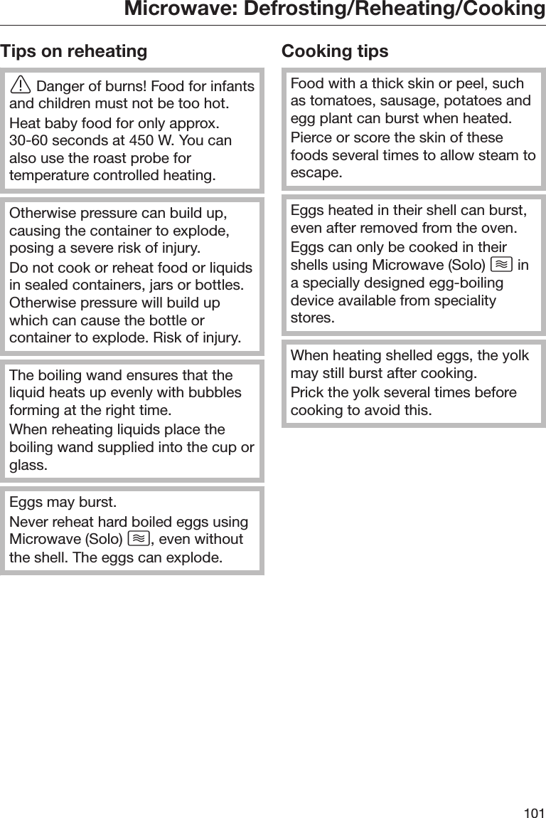 Microwave: Defrosting/Reheating/Cooking101Tips on reheatingDanger of burns! Food for infantsand children must not be too hot.Heat baby food for only approx.30-60 seconds at 450 W. You canalso use the roast probe fortemperature controlled heating.Otherwise pressure can build up,causing the container to explode,posing a severe risk of injury.Do not cook or reheat food or liquidsin sealed containers, jars or bottles.Otherwise pressure will build upwhich can cause the bottle orcontainer to explode. Risk of injury.The boiling wand ensures that theliquid heats up evenly with bubblesforming at the right time.When reheating liquids place theboiling wand supplied into the cup orglass.Eggs may burst.Never reheat hard boiled eggs usingMicrowave (Solo) , even withoutthe shell. The eggs can explode.Cooking tipsFood with a thick skin or peel, suchas tomatoes, sausage, potatoes andegg plant can burst when heated.Pierce or score the skin of thesefoods several times to allow steam toescape.Eggs heated in their shell can burst,even after removed from the oven.Eggs can only be cooked in theirshells using Microwave (Solo)  ina specially designed egg-boilingdevice available from specialitystores.When heating shelled eggs, the yolkmay still burst after cooking.Prick the yolk several times beforecooking to avoid this.