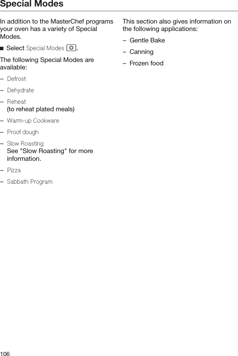 Special Modes106In addition to the MasterChef programsyour oven has a variety of SpecialModes.Select Special Modes .The following Special Modes areavailable:–Defrost–Dehydrate–Reheat(to reheat plated meals)–Warm-up Cookware–Proof dough–Slow RoastingSee &quot;Slow Roasting&quot; for moreinformation.–Pizza–Sabbath ProgramThis section also gives information onthe following applications:– Gentle Bake– Canning– Frozen food