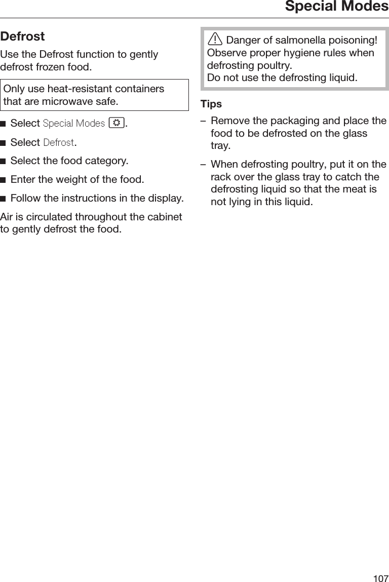 Special Modes107DefrostUse the Defrost function to gentlydefrost frozen food.Only use heat-resistant containersthat are microwave safe.Select Special Modes .Select Defrost.Select the food category.Enter the weight of the food.Follow the instructions in the display.Air is circulated throughout the cabinetto gently defrost the food.Danger of salmonella poisoning!Observe proper hygiene rules whendefrosting poultry.Do not use the defrosting liquid.Tips– Remove the packaging and place thefood to be defrosted on the glasstray.– When defrosting poultry, put it on therack over the glass tray to catch thedefrosting liquid so that the meat isnot lying in this liquid.