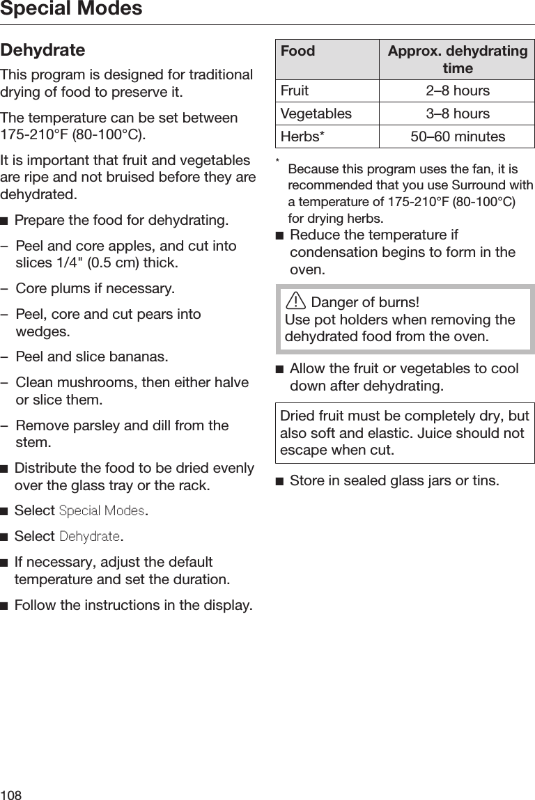 Special Modes108DehydrateThis program is designed for traditionaldrying of food to preserve it.The temperature can be set between175-210°F (80-100°C).It is important that fruit and vegetablesare ripe and not bruised before they aredehydrated.Prepare the food for dehydrating.– Peel and core apples, and cut intoslices 1/4&quot; (0.5 cm) thick.– Core plums if necessary.– Peel, core and cut pears intowedges.– Peel and slice bananas.– Clean mushrooms, then either halveor slice them.– Remove parsley and dill from thestem.Distribute the food to be dried evenlyover the glass tray or the rack.Select Special Modes.Select Dehydrate.If necessary, adjust the defaulttemperature and set the duration.Follow the instructions in the display.Food Approx. dehydratingtimeFruit 2–8 hoursVegetables 3–8 hoursHerbs* 50–60 minutes*Because this program uses the fan, it isrecommended that you use Surround witha temperature of 175-210°F (80-100°C)for drying herbs.Reduce the temperature ifcondensation begins to form in theoven.Danger of burns!Use pot holders when removing thedehydrated food from the oven.Allow the fruit or vegetables to cooldown after dehydrating.Dried fruit must be completely dry, butalso soft and elastic. Juice should notescape when cut.Store in sealed glass jars or tins.