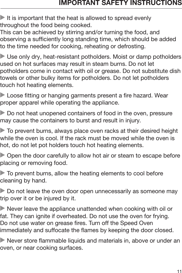 IMPORTANT SAFETY INSTRUCTIONS11 It is important that the heat is allowed to spread evenlythroughout the food being cooked.This can be achieved by stirring and/or turning the food, andobserving a sufficiently long standing time, which should be addedto the time needed for cooking, reheating or defrosting. Use only dry, heat-resistant potholders. Moist or damp potholdersused on hot surfaces may result in steam burns. Do not letpotholders come in contact with oil or grease. Do not substitute dishtowels or other bulky items for potholders. Do not let potholderstouch hot heating elements. Loose fitting or hanging garments present a fire hazard. Wearproper apparel while operating the appliance. Do not heat unopened containers of food in the oven, pressuremay cause the containers to burst and result in injury. To prevent burns, always place oven racks at their desired heightwhile the oven is cool. If the rack must be moved while the oven ishot, do not let pot holders touch hot heating elements. Open the door carefully to allow hot air or steam to escape beforeplacing or removing food. To prevent burns, allow the heating elements to cool beforecleaning by hand. Do not leave the oven door open unnecessarily as someone maytrip over it or be injured by it. Never leave the appliance unattended when cooking with oil orfat. They can ignite if overheated. Do not use the oven for frying.Do not use water on grease fires. Turn off the Speed Ovenimmediately and suffocate the flames by keeping the door closed. Never store flammable liquids and materials in, above or under anoven, or near cooking surfaces.