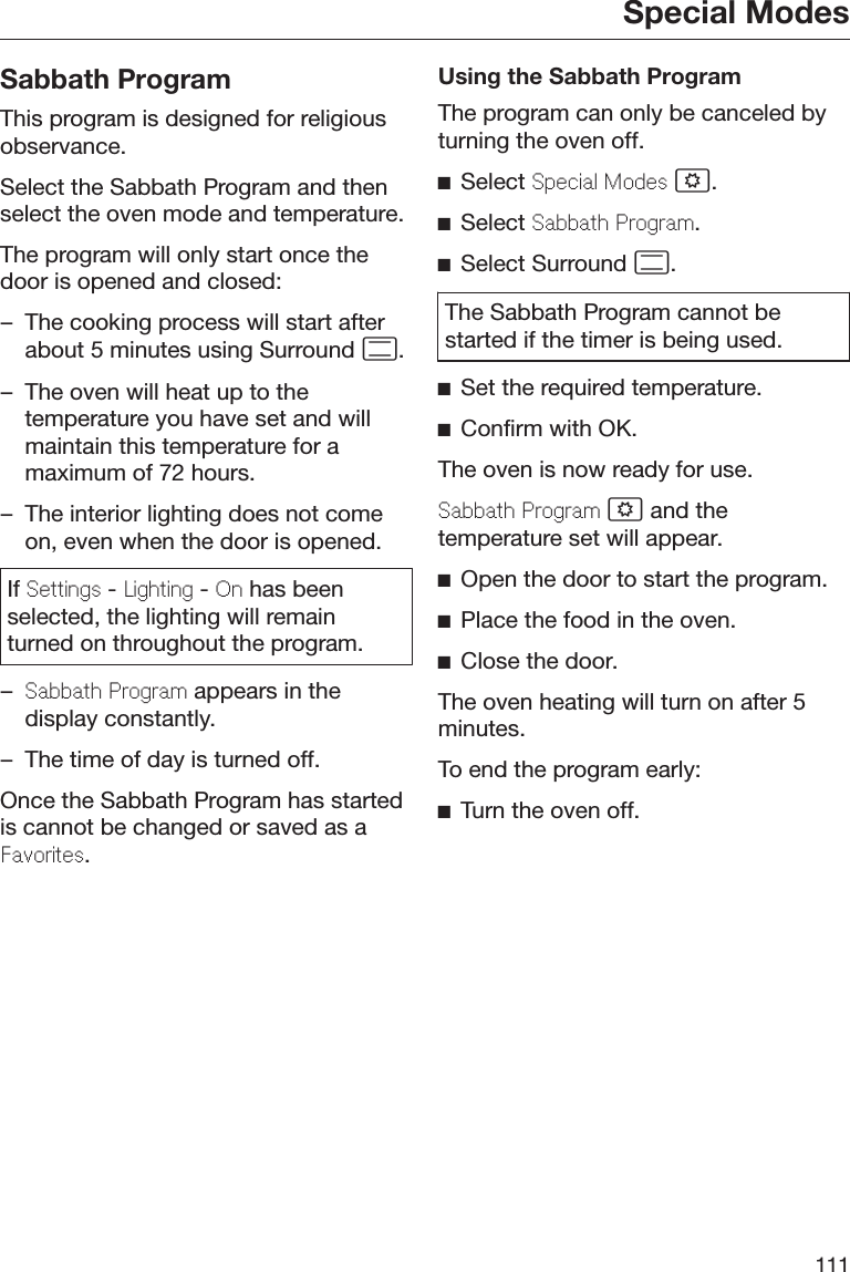 Special Modes111Sabbath ProgramThis program is designed for religiousobservance.Select the Sabbath Program and thenselect the oven mode and temperature.The program will only start once thedoor is opened and closed:– The cooking process will start afterabout 5 minutes using Surround .– The oven will heat up to thetemperature you have set and willmaintain this temperature for amaximum of 72 hours.– The interior lighting does not comeon, even when the door is opened.If Settings - Lighting - On has beenselected, the lighting will remainturned on throughout the program.–Sabbath Program appears in thedisplay constantly.– The time of day is turned off.Once the Sabbath Program has startedis cannot be changed or saved as aFavorites.Using the Sabbath ProgramThe program can only be canceled byturning the oven off.Select Special Modes .Select Sabbath Program.Select Surround .The Sabbath Program cannot bestarted if the timer is being used.Set the required temperature.Confirm with OK.The oven is now ready for use.Sabbath Program  and thetemperature set will appear.Open the door to start the program.Place the food in the oven.Close the door.The oven heating will turn on after 5minutes.To end the program early:Turn the oven off.