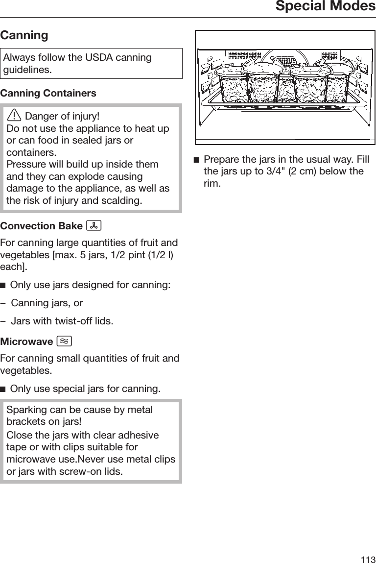 Special Modes113CanningAlways follow the USDA canningguidelines.Canning ContainersDanger of injury!Do not use the appliance to heat upor can food in sealed jars orcontainers.Pressure will build up inside themand they can explode causingdamage to the appliance, as well asthe risk of injury and scalding.Convection Bake For canning large quantities of fruit andvegetables [max. 5 jars, 1/2 pint (1/2 l)each].Only use jars designed for canning:– Canning jars, or– Jars with twist-off lids.Microwave For canning small quantities of fruit andvegetables.Only use special jars for canning.Sparking can be cause by metalbrackets on jars!Close the jars with clear adhesivetape or with clips suitable formicrowave use.Never use metal clipsor jars with screw-on lids.Prepare the jars in the usual way. Fillthe jars up to 3/4&quot; (2 cm) below therim.