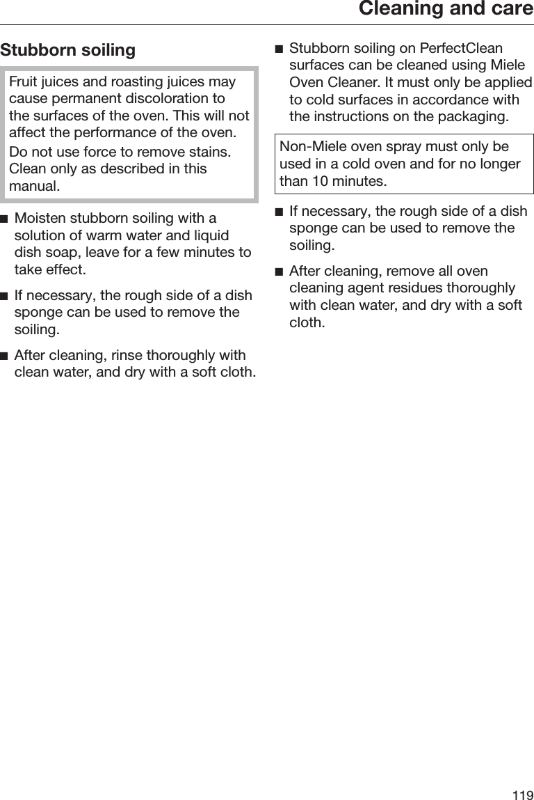 Cleaning and care119Stubborn soilingFruit juices and roasting juices maycause permanent discoloration tothe surfaces of the oven. This will notaffect the performance of the oven.Do not use force to remove stains.Clean only as described in thismanual.Moisten stubborn soiling with asolution of warm water and liquiddish soap, leave for a few minutes totake effect.If necessary, the rough side of a dishsponge can be used to remove thesoiling.After cleaning, rinse thoroughly withclean water, and dry with a soft cloth.Stubborn soiling on PerfectCleansurfaces can be cleaned using MieleOven Cleaner. It must only be appliedto cold surfaces in accordance withthe instructions on the packaging.Non-Miele oven spray must only beused in a cold oven and for no longerthan 10 minutes.If necessary, the rough side of a dishsponge can be used to remove thesoiling.After cleaning, remove all ovencleaning agent residues thoroughlywith clean water, and dry with a softcloth.