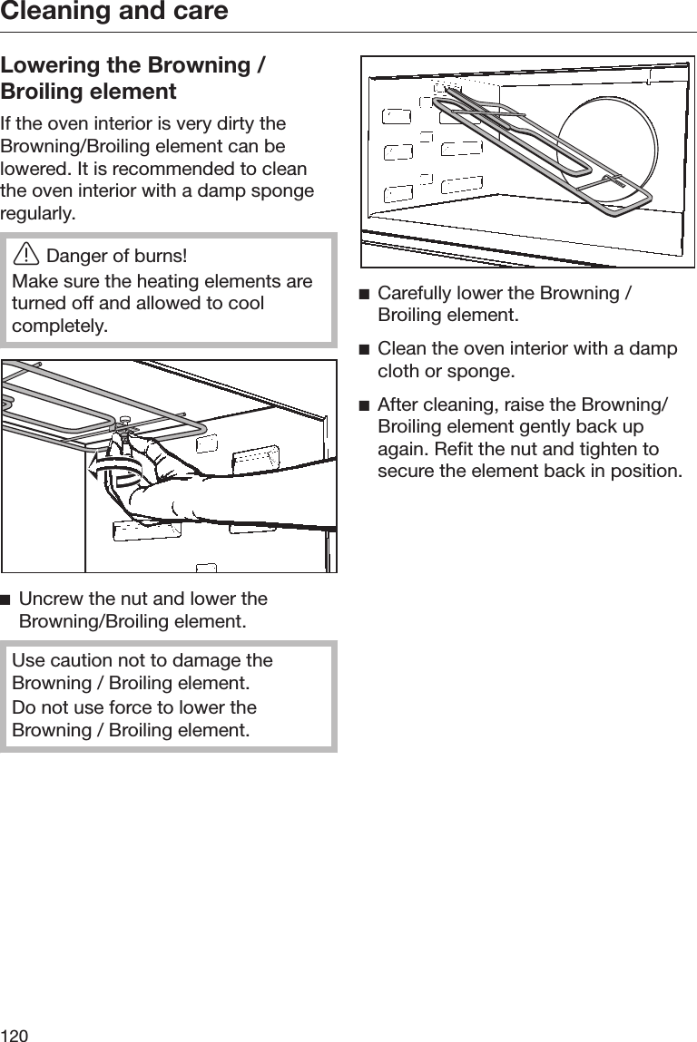 Cleaning and care120Lowering the Browning /Broiling elementIf the oven interior is very dirty theBrowning/Broiling element can belowered. It is recommended to cleanthe oven interior with a damp spongeregularly.Danger of burns!Make sure the heating elements areturned off and allowed to coolcompletely.Uncrew the nut and lower theBrowning/Broiling element.Use caution not to damage theBrowning / Broiling element.Do not use force to lower theBrowning / Broiling element.Carefully lower the Browning /Broiling element.Clean the oven interior with a dampcloth or sponge.After cleaning, raise the Browning/Broiling element gently back upagain. Refit the nut and tighten tosecure the element back in position.