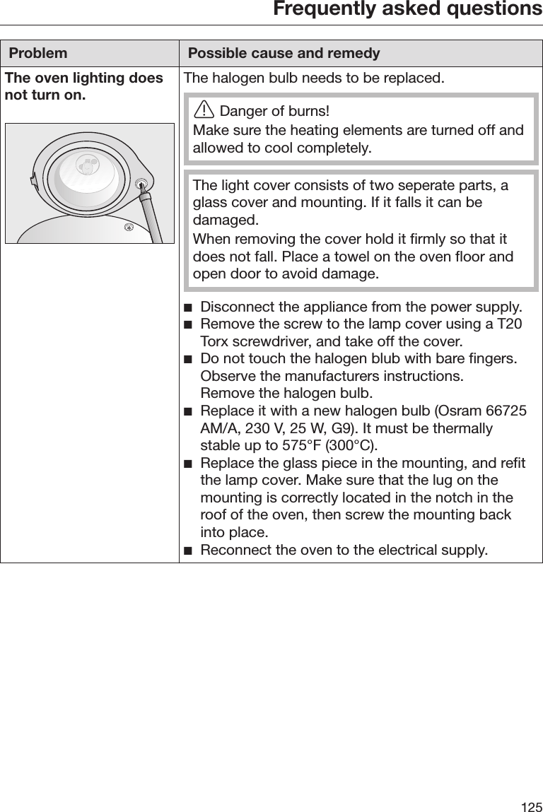 Frequently asked questions125Problem Possible cause and remedyThe oven lighting doesnot turn on. The halogen bulb needs to be replaced.Danger of burns!Make sure the heating elements are turned off andallowed to cool completely.The light cover consists of two seperate parts, aglass cover and mounting. If it falls it can bedamaged.When removing the cover hold it firmly so that itdoes not fall. Place a towel on the oven floor andopen door to avoid damage.Disconnect the appliance from the power supply.Remove the screw to the lamp cover using a T20Torx screwdriver, and take off the cover.Do not touch the halogen blub with bare fingers.Observe the manufacturers instructions.Remove the halogen bulb.Replace it with a new halogen bulb (Osram 66725AM/A, 230 V, 25 W, G9). It must be thermallystable up to 575°F (300°C).Replace the glass piece in the mounting, and refitthe lamp cover. Make sure that the lug on themounting is correctly located in the notch in theroof of the oven, then screw the mounting backinto place.Reconnect the oven to the electrical supply.