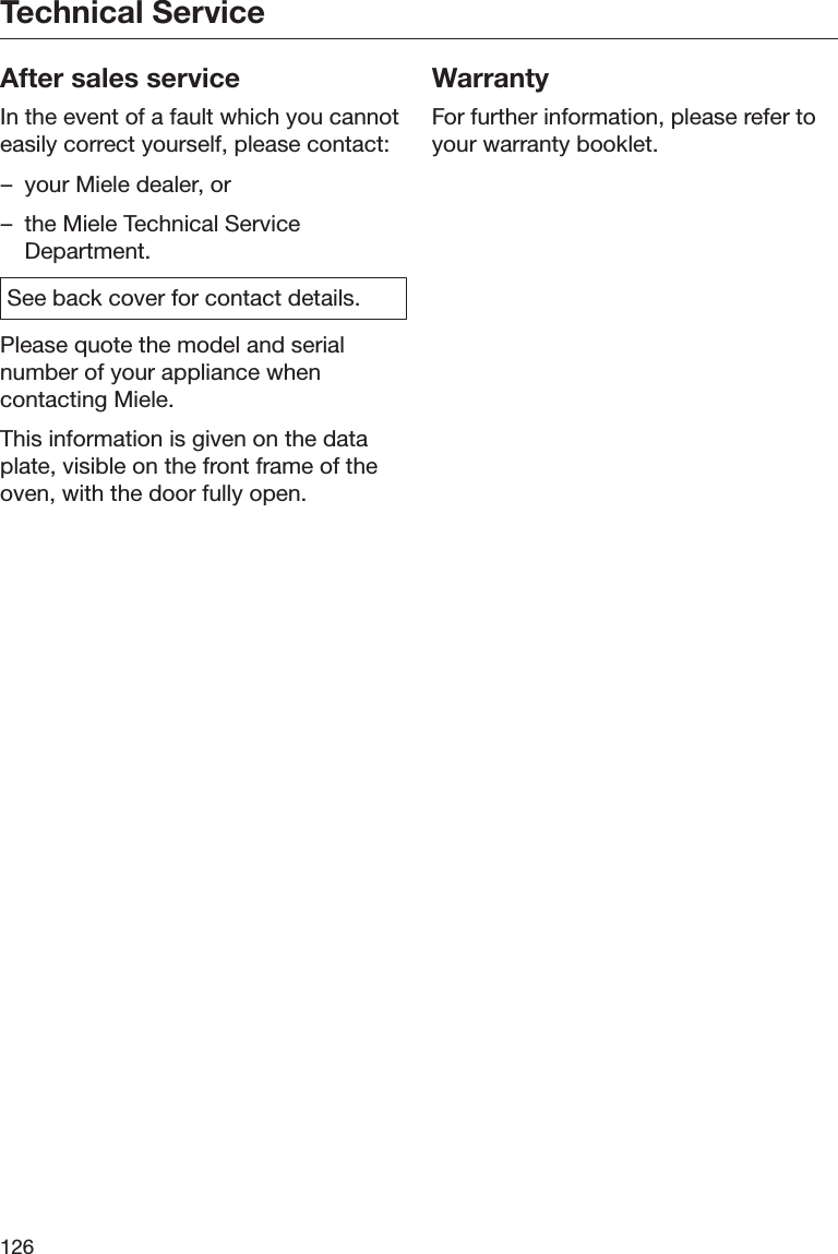 Technical Service126After sales serviceIn the event of a fault which you cannoteasily correct yourself, please contact:– your Miele dealer, or– the Miele Technical ServiceDepartment.See back cover for contact details.Please quote the model and serialnumber of your appliance whencontacting Miele.This information is given on the dataplate, visible on the front frame of theoven, with the door fully open.WarrantyFor further information, please refer toyour warranty booklet.
