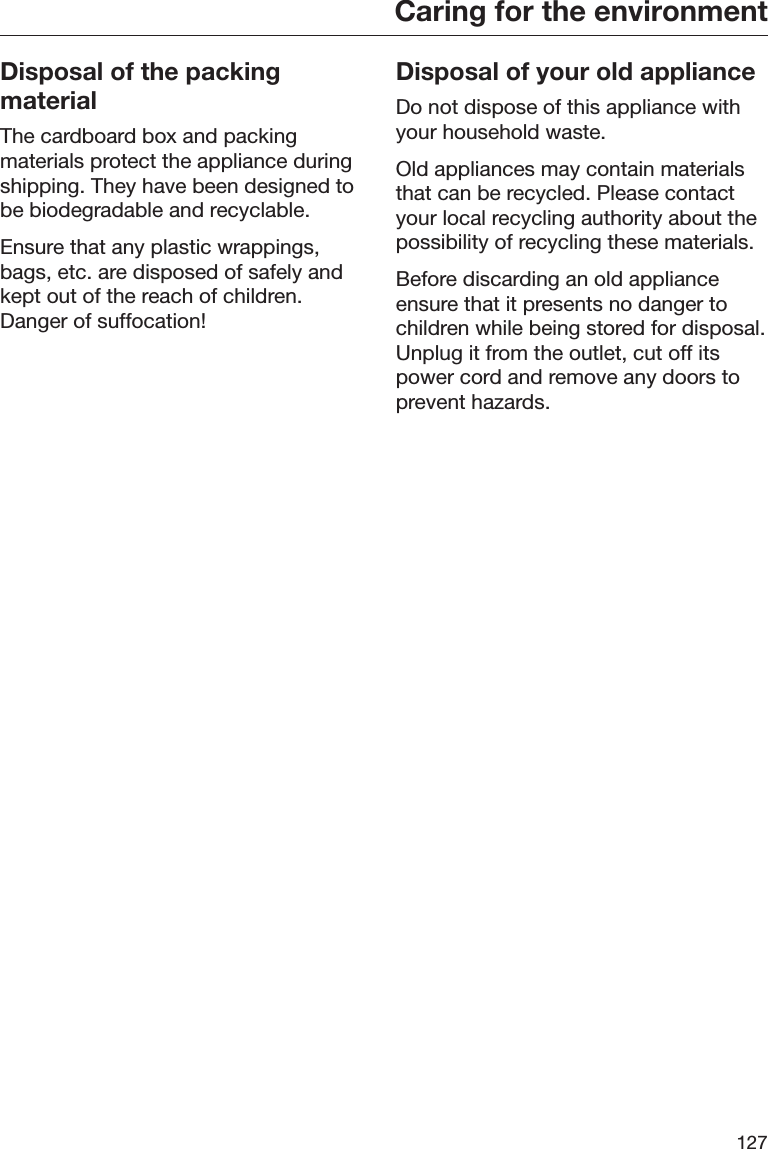 Caring for the environment127Disposal of the packingmaterialThe cardboard box and packingmaterials protect the appliance duringshipping. They have been designed tobe biodegradable and recyclable.Ensure that any plastic wrappings,bags, etc. are disposed of safely andkept out of the reach of children.Danger of suffocation!Disposal of your old applianceDo not dispose of this appliance withyour household waste.Old appliances may contain materialsthat can be recycled. Please contactyour local recycling authority about thepossibility of recycling these materials.Before discarding an old applianceensure that it presents no danger tochildren while being stored for disposal.Unplug it from the outlet, cut off itspower cord and remove any doors toprevent hazards.