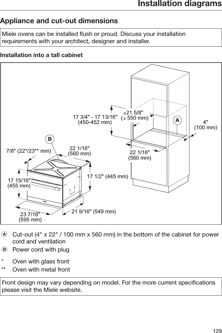 Installation diagrams129Appliance and cut-out dimensionsMiele ovens can be installed flush or proud. Discuss your installationrequirements with your architect, designer and installer.Installation into a tall cabinetBABA7/8&quot; (22*/23** mm) 22 1/16&quot;(560 mm)17 1/2&quot; (445 mm)21 9/16&quot; (549 mm)23 7/16&quot;(595 mm)17 15/16&quot;(455 mm)22 1/16&quot;(560 mm)4&quot;(100 mm)17 3/4&quot; - 17 13/16&quot;(450-452 mm)21 5/8&quot;(   550 mm)Cut-out (4&quot; x 22&quot; / 100 mm x 560 mm) in the bottom of the cabinet for powercord and ventilationPower cord with plug*Oven with glass front** Oven with metal frontFront design may vary depending on model. For the more current specificationsplease visit the Miele website.