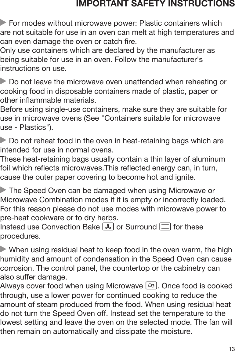 IMPORTANT SAFETY INSTRUCTIONS13 For modes without microwave power: Plastic containers whichare not suitable for use in an oven can melt at high temperatures andcan even damage the oven or catch fire.Only use containers which are declared by the manufacturer asbeing suitable for use in an oven. Follow the manufacturer&apos;sinstructions on use. Do not leave the microwave oven unattended when reheating orcooking food in disposable containers made of plastic, paper orother inflammable materials.Before using single-use containers, make sure they are suitable foruse in microwave ovens (See &quot;Containers suitable for microwaveuse - Plastics&quot;). Do not reheat food in the oven in heat-retaining bags which areintended for use in normal ovens.These heat-retaining bags usually contain a thin layer of aluminumfoil which reflects microwaves.This reflected energy can, in turn,cause the outer paper covering to become hot and ignite. The Speed Oven can be damaged when using Microwave orMicrowave Combination modes if it is empty or incorrectly loaded.For this reason please do not use modes with microwave power topre-heat cookware or to dry herbs.Instead use Convection Bake  or Surround  for theseprocedures. When using residual heat to keep food in the oven warm, the highhumidity and amount of condensation in the Speed Oven can causecorrosion. The control panel, the countertop or the cabinetry canalso suffer damage.Always cover food when using Microwave . Once food is cookedthrough, use a lower power for continued cooking to reduce theamount of steam produced from the food. When using residual heatdo not turn the Speed Oven off. Instead set the temperature to thelowest setting and leave the oven on the selected mode. The fan willthen remain on automatically and dissipate the moisture.