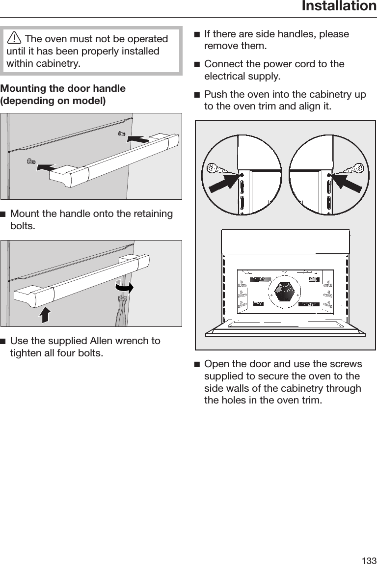 Installation133The oven must not be operateduntil it has been properly installedwithin cabinetry.Mounting the door handle(depending on model)Mount the handle onto the retainingbolts.Use the supplied Allen wrench totighten all four bolts.If there are side handles, pleaseremove them.Connect the power cord to theelectrical supply.Push the oven into the cabinetry upto the oven trim and align it.Open the door and use the screwssupplied to secure the oven to theside walls of the cabinetry throughthe holes in the oven trim.