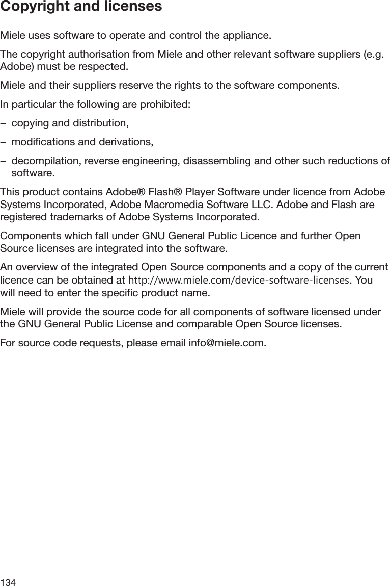 Copyright and licenses134Miele uses software to operate and control the appliance.The copyright authorisation from Miele and other relevant software suppliers (e.g.Adobe) must be respected.Miele and their suppliers reserve the rights to the software components.In particular the following are prohibited:– copying and distribution,– modifications and derivations,– decompilation, reverse engineering, disassembling and other such reductions ofsoftware.This product contains Adobe® Flash® Player Software under licence from AdobeSystems Incorporated, Adobe Macromedia Software LLC. Adobe and Flash areregistered trademarks of Adobe Systems Incorporated.Components which fall under GNU General Public Licence and further OpenSource licenses are integrated into the software.An overview of the integrated Open Source components and a copy of the currentlicence can be obtained at http://www.miele.com/device-software-licenses. Youwill need to enter the specific product name.Miele will provide the source code for all components of software licensed underthe GNU General Public License and comparable Open Source licenses.For source code requests, please email info@miele.com.