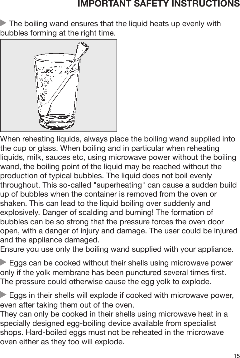 IMPORTANT SAFETY INSTRUCTIONS15 The boiling wand ensures that the liquid heats up evenly withbubbles forming at the right time.When reheating liquids, always place the boiling wand supplied intothe cup or glass. When boiling and in particular when reheatingliquids, milk, sauces etc, using microwave power without the boilingwand, the boiling point of the liquid may be reached without theproduction of typical bubbles. The liquid does not boil evenlythroughout. This so-called &quot;superheating&quot; can cause a sudden buildup of bubbles when the container is removed from the oven orshaken. This can lead to the liquid boiling over suddenly andexplosively. Danger of scalding and burning! The formation ofbubbles can be so strong that the pressure forces the oven dooropen, with a danger of injury and damage. The user could be injuredand the appliance damaged.Ensure you use only the boiling wand supplied with your appliance. Eggs can be cooked without their shells using microwave poweronly if the yolk membrane has been punctured several times first.The pressure could otherwise cause the egg yolk to explode. Eggs in their shells will explode if cooked with microwave power,even after taking them out of the oven. They can only be cooked in their shells using microwave heat in aspecially designed egg-boiling device available from specialistshops. Hard-boiled eggs must not be reheated in the microwaveoven either as they too will explode.