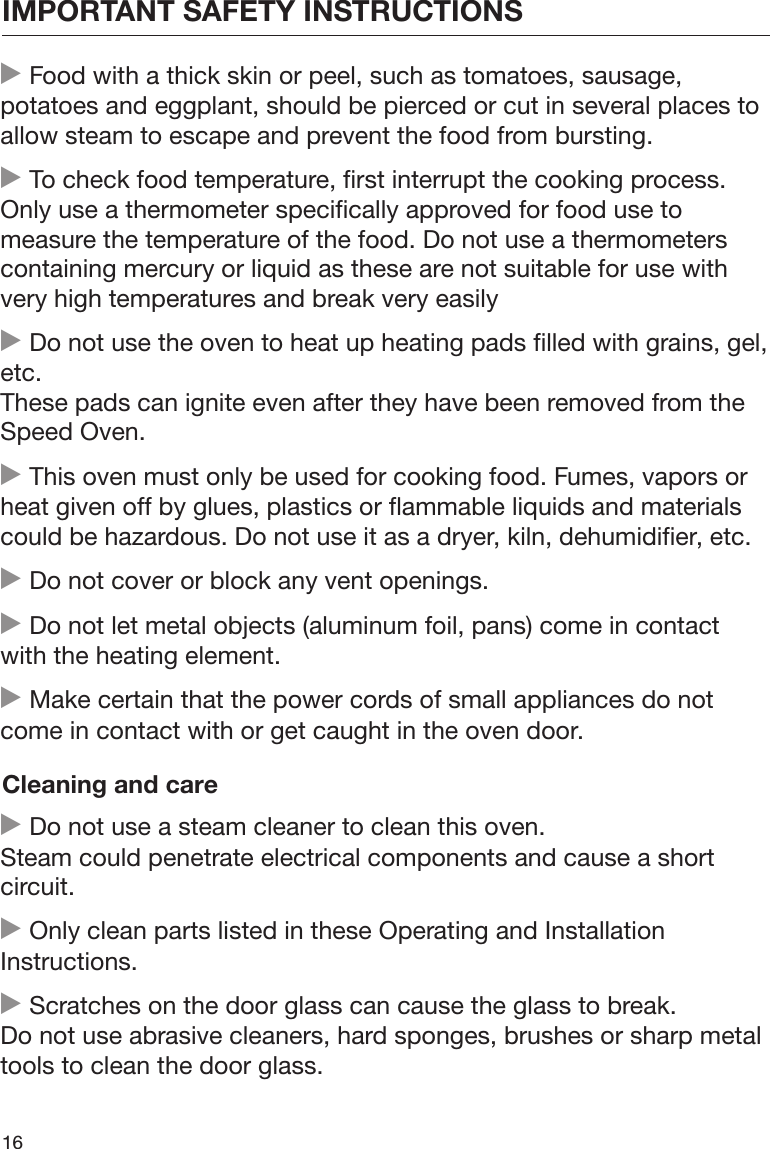 IMPORTANT SAFETY INSTRUCTIONS16 Food with a thick skin or peel, such as tomatoes, sausage,potatoes and eggplant, should be pierced or cut in several places toallow steam to escape and prevent the food from bursting. To check food temperature, first interrupt the cooking process.Only use a thermometer specifically approved for food use tomeasure the temperature of the food. Do not use a thermometerscontaining mercury or liquid as these are not suitable for use withvery high temperatures and break very easily Do not use the oven to heat up heating pads filled with grains, gel,etc.These pads can ignite even after they have been removed from theSpeed Oven. This oven must only be used for cooking food. Fumes, vapors orheat given off by glues, plastics or flammable liquids and materialscould be hazardous. Do not use it as a dryer, kiln, dehumidifier, etc. Do not cover or block any vent openings. Do not let metal objects (aluminum foil, pans) come in contactwith the heating element. Make certain that the power cords of small appliances do notcome in contact with or get caught in the oven door.Cleaning and care Do not use a steam cleaner to clean this oven.Steam could penetrate electrical components and cause a shortcircuit. Only clean parts listed in these Operating and InstallationInstructions. Scratches on the door glass can cause the glass to break.Do not use abrasive cleaners, hard sponges, brushes or sharp metaltools to clean the door glass.