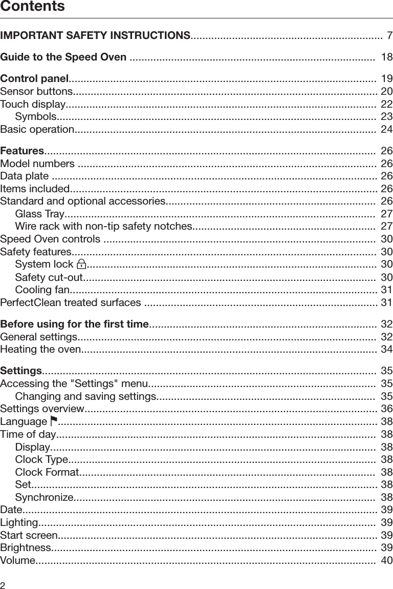 Contents2IMPORTANT SAFETY INSTRUCTIONS................................................................. 7Guide to the Speed Oven ...................................................................................  18Control panel........................................................................................................ 19Sensor buttons....................................................................................................... 20Touch display......................................................................................................... 22Symbols............................................................................................................ 23Basic operation...................................................................................................... 24Features................................................................................................................  26Model numbers ..................................................................................................... 26Data plate .............................................................................................................. 26Items included........................................................................................................ 26Standard and optional accessories.......................................................................  26Glass Tray.........................................................................................................  27Wire rack with non-tip safety notches..............................................................  27Speed Oven controls ............................................................................................  30Safety features....................................................................................................... 30System lock .................................................................................................. 30Safety cut-out...................................................................................................  30Cooling fan........................................................................................................ 31PerfectClean treated surfaces ............................................................................... 31Before using for the first time............................................................................. 32General settings..................................................................................................... 32Heating the oven.................................................................................................... 34Settings................................................................................................................. 35Accessing the &quot;Settings&quot; menu.............................................................................  35Changing and saving settings..........................................................................  35Settings overview................................................................................................... 36Language ............................................................................................................ 38Time of day............................................................................................................  38Display..............................................................................................................  38Clock Type........................................................................................................  38Clock Format....................................................................................................  38Set..................................................................................................................... 38Synchronize......................................................................................................  38Date........................................................................................................................ 39Lighting..................................................................................................................  39Start screen............................................................................................................ 39Brightness.............................................................................................................. 39Volume...................................................................................................................  40