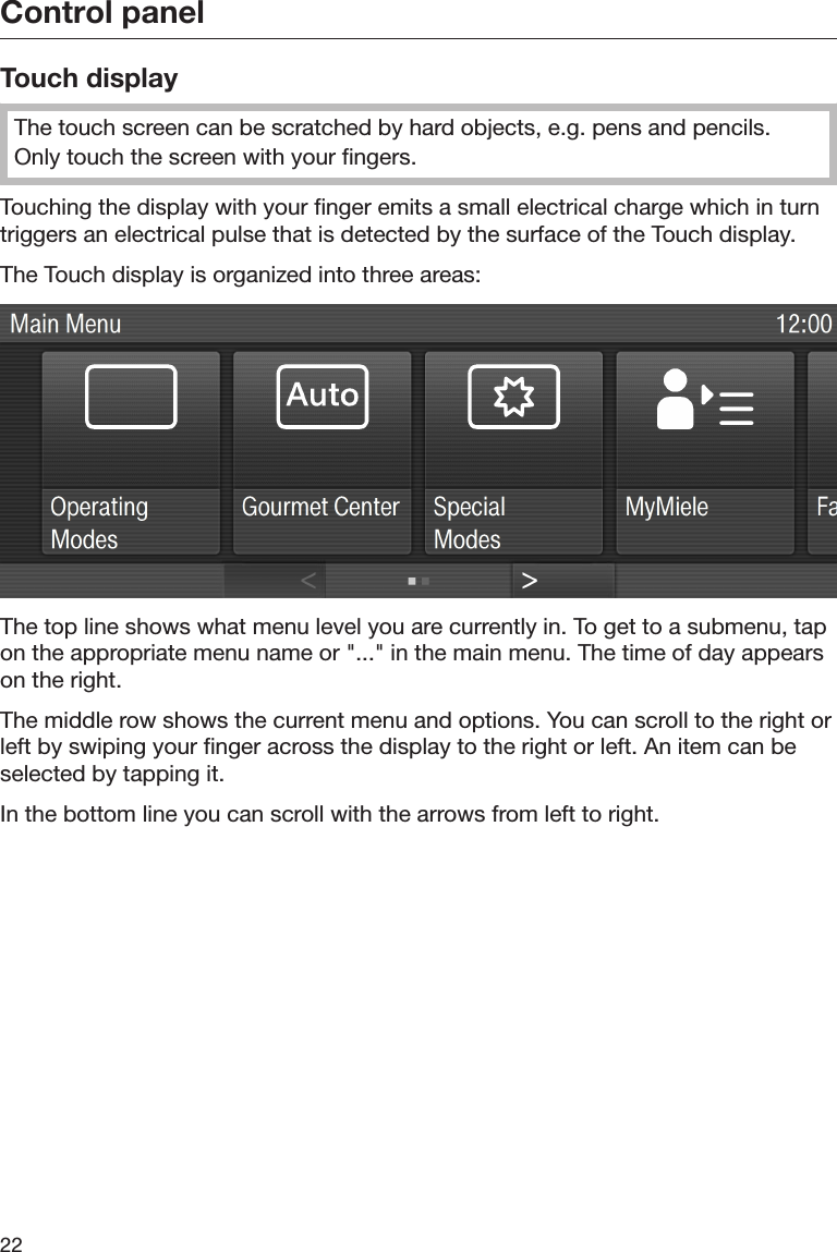 Control panel22Touch displayThe touch screen can be scratched by hard objects, e.g. pens and pencils.Only touch the screen with your fingers.Touching the display with your finger emits a small electrical charge which in turntriggers an electrical pulse that is detected by the surface of the Touch display.The Touch display is organized into three areas:The top line shows what menu level you are currently in. To get to a submenu, tapon the appropriate menu name or &quot;...&quot; in the main menu. The time of day appearson the right.The middle row shows the current menu and options. You can scroll to the right orleft by swiping your finger across the display to the right or left. An item can beselected by tapping it.In the bottom line you can scroll with the arrows from left to right.