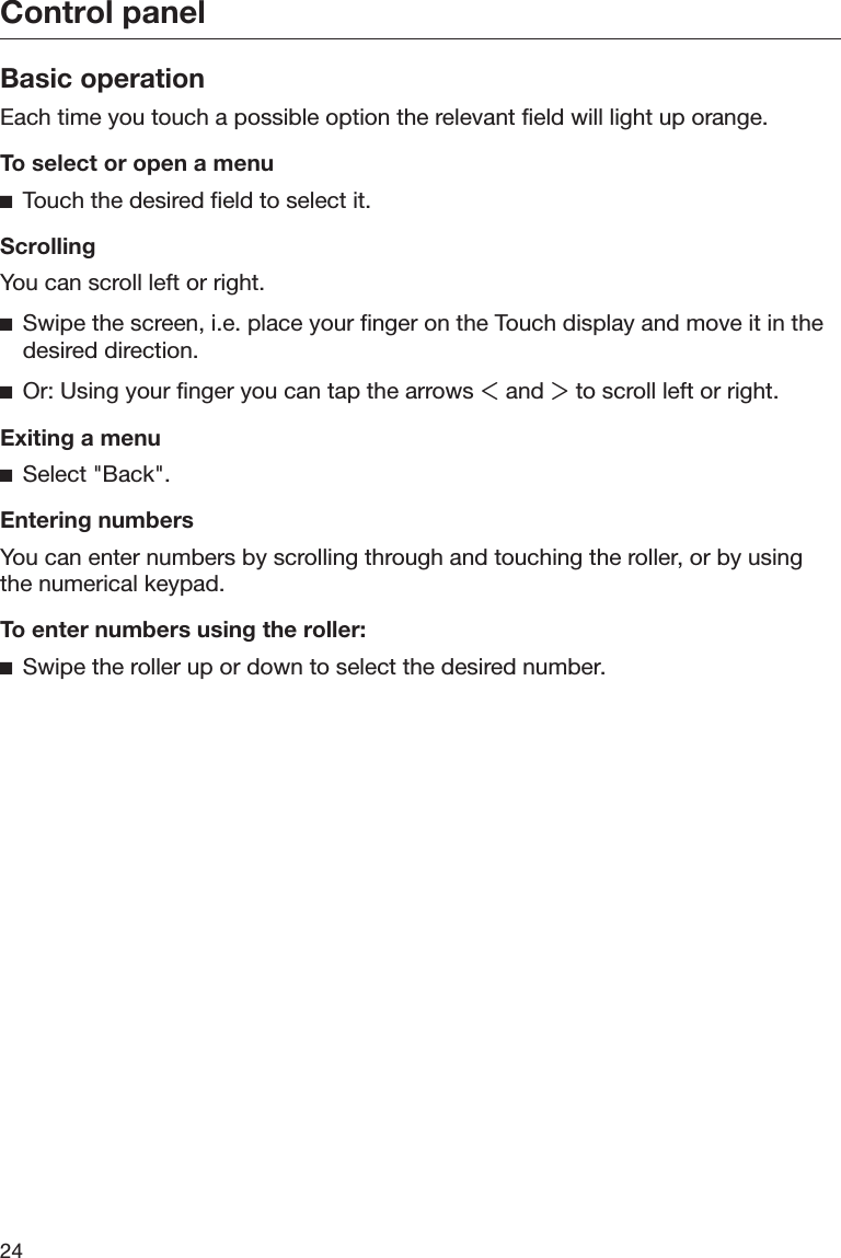 Control panel24Basic operationEach time you touch a possible option the relevant field will light up orange.To select or open a menuTouch the desired field to select it.ScrollingYou can scroll left or right.Swipe the screen, i.e. place your finger on the Touch display and move it in thedesired direction.Or: Using your finger you can tap the arrows  and  to scroll left or right.Exiting a menuSelect &quot;Back&quot;.Entering numbersYou can enter numbers by scrolling through and touching the roller, or by usingthe numerical keypad.To enter numbers using the roller:Swipe the roller up or down to select the desired number.