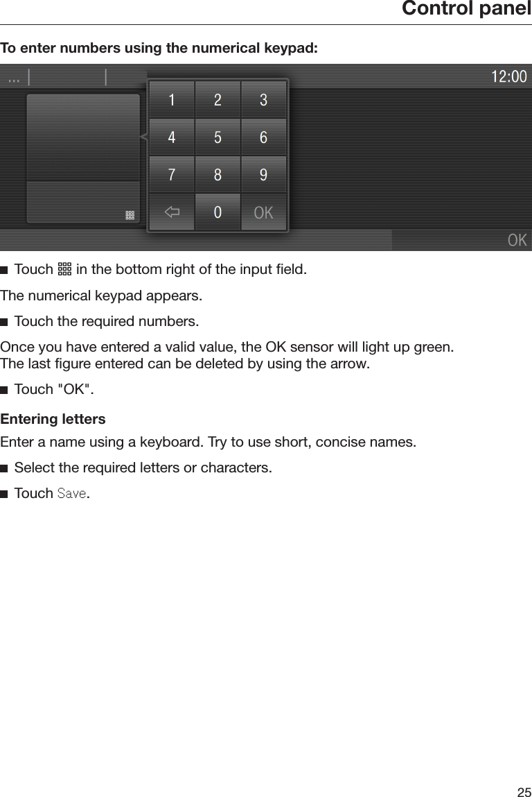 Control panel25To enter numbers using the numerical keypad:Touch  in the bottom right of the input field.The numerical keypad appears.Touch the required numbers.Once you have entered a valid value, the OK sensor will light up green.The last figure entered can be deleted by using the arrow.Touch &quot;OK&quot;.Entering lettersEnter a name using a keyboard. Try to use short, concise names.Select the required letters or characters.Touch Save.