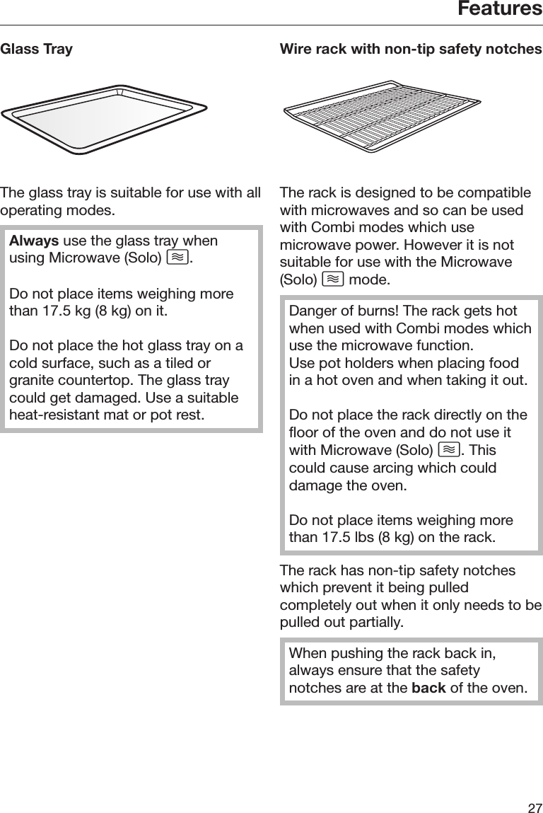 Features27Glass TrayThe glass tray is suitable for use with alloperating modes.Always use the glass tray whenusing Microwave (Solo) .Do not place items weighing morethan 17.5 kg (8 kg) on it.Do not place the hot glass tray on acold surface, such as a tiled orgranite countertop. The glass traycould get damaged. Use a suitableheat-resistant mat or pot rest.Wire rack with non-tip safety notchesThe rack is designed to be compatiblewith microwaves and so can be usedwith Combi modes which usemicrowave power. However it is notsuitable for use with the Microwave(Solo)  mode.Danger of burns! The rack gets hotwhen used with Combi modes whichuse the microwave function.Use pot holders when placing foodin a hot oven and when taking it out.Do not place the rack directly on thefloor of the oven and do not use itwith Microwave (Solo) . Thiscould cause arcing which coulddamage the oven.Do not place items weighing morethan 17.5 lbs (8 kg) on the rack.The rack has non-tip safety notcheswhich prevent it being pulledcompletely out when it only needs to bepulled out partially.When pushing the rack back in,always ensure that the safetynotches are at the back of the oven.