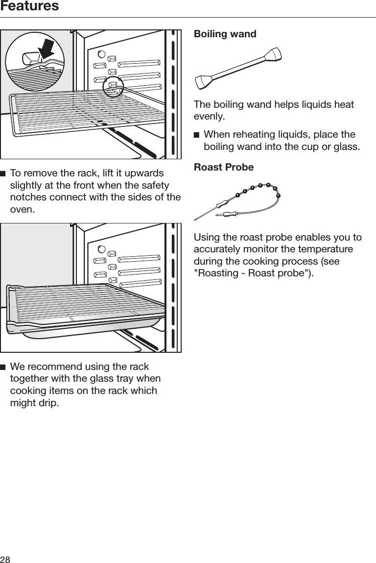 Features28To remove the rack, lift it upwardsslightly at the front when the safetynotches connect with the sides of theoven.We recommend using the racktogether with the glass tray whencooking items on the rack whichmight drip.Boiling wandThe boiling wand helps liquids heatevenly.When reheating liquids, place theboiling wand into the cup or glass.Roast ProbeUsing the roast probe enables you toaccurately monitor the temperatureduring the cooking process (see&quot;Roasting - Roast probe&quot;).