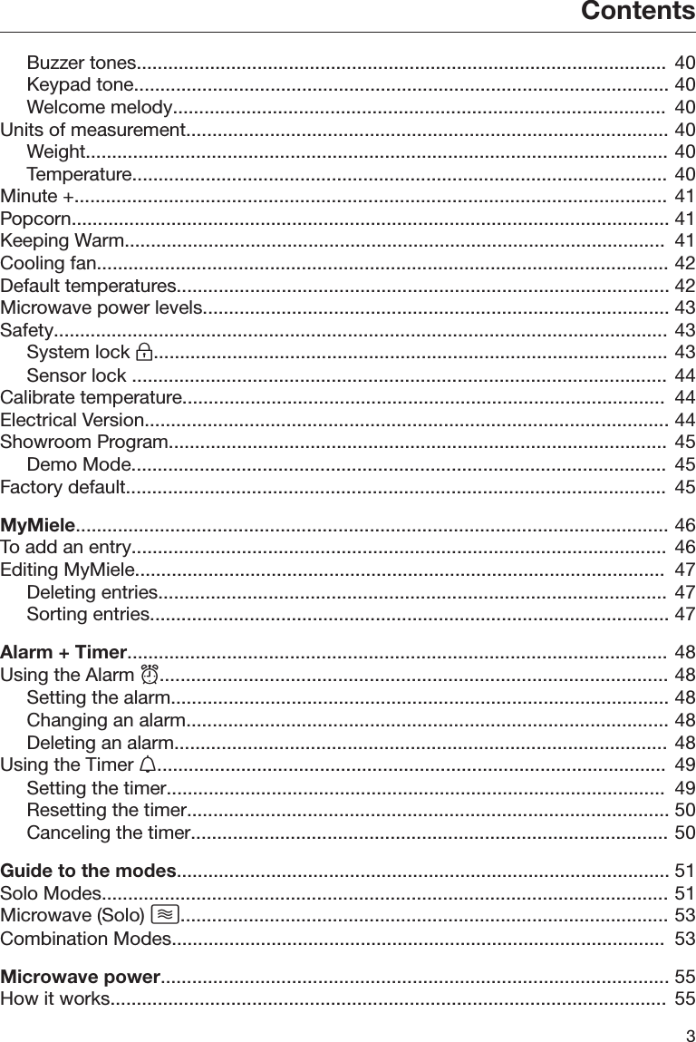 Contents3Buzzer tones.....................................................................................................  40Keypad tone...................................................................................................... 40Welcome melody..............................................................................................  40Units of measurement............................................................................................ 40Weight............................................................................................................... 40Temperature...................................................................................................... 40Minute +................................................................................................................. 41Popcorn.................................................................................................................. 41Keeping Warm.......................................................................................................  41Cooling fan............................................................................................................. 42Default temperatures.............................................................................................. 42Microwave power levels......................................................................................... 43Safety..................................................................................................................... 43System lock .................................................................................................. 43Sensor lock ...................................................................................................... 44Calibrate temperature............................................................................................  44Electrical Version.................................................................................................... 44Showroom Program............................................................................................... 45Demo Mode......................................................................................................  45Factory default.......................................................................................................  45MyMiele................................................................................................................. 46To add an entry......................................................................................................  46Editing MyMiele.....................................................................................................  47Deleting entries................................................................................................. 47Sorting entries................................................................................................... 47Alarm + Timer....................................................................................................... 48Using the Alarm ................................................................................................. 48Setting the alarm............................................................................................... 48Changing an alarm............................................................................................ 48Deleting an alarm.............................................................................................. 48Using the Timer .................................................................................................  49Setting the timer...............................................................................................  49Resetting the timer............................................................................................ 50Canceling the timer........................................................................................... 50Guide to the modes.............................................................................................. 51Solo Modes............................................................................................................ 51Microwave (Solo) ............................................................................................. 53Combination Modes..............................................................................................  53Microwave power................................................................................................. 55How it works..........................................................................................................  55