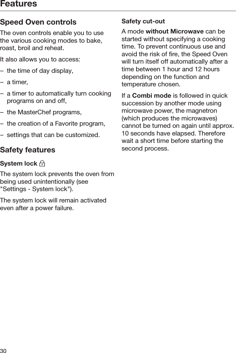 Features30Speed Oven controlsThe oven controls enable you to usethe various cooking modes to bake,roast, broil and reheat.It also allows you to access:– the time of day display,– a timer,– a timer to automatically turn cookingprograms on and off,– the MasterChef programs,– the creation of a Favorite program,– settings that can be customized.Safety featuresSystem lock The system lock prevents the oven frombeing used unintentionally (see&quot;Settings - System lock&quot;).The system lock will remain activatedeven after a power failure.Safety cut-outA mode without Microwave can bestarted without specifying a cookingtime. To prevent continuous use andavoid the risk of fire, the Speed Ovenwill turn itself off automatically after atime between 1 hour and 12 hoursdepending on the function andtemperature chosen.If a Combi mode is followed in quicksuccession by another mode usingmicrowave power, the magnetron(which produces the microwaves)cannot be turned on again until approx.10 seconds have elapsed. Thereforewait a short time before starting thesecond process.