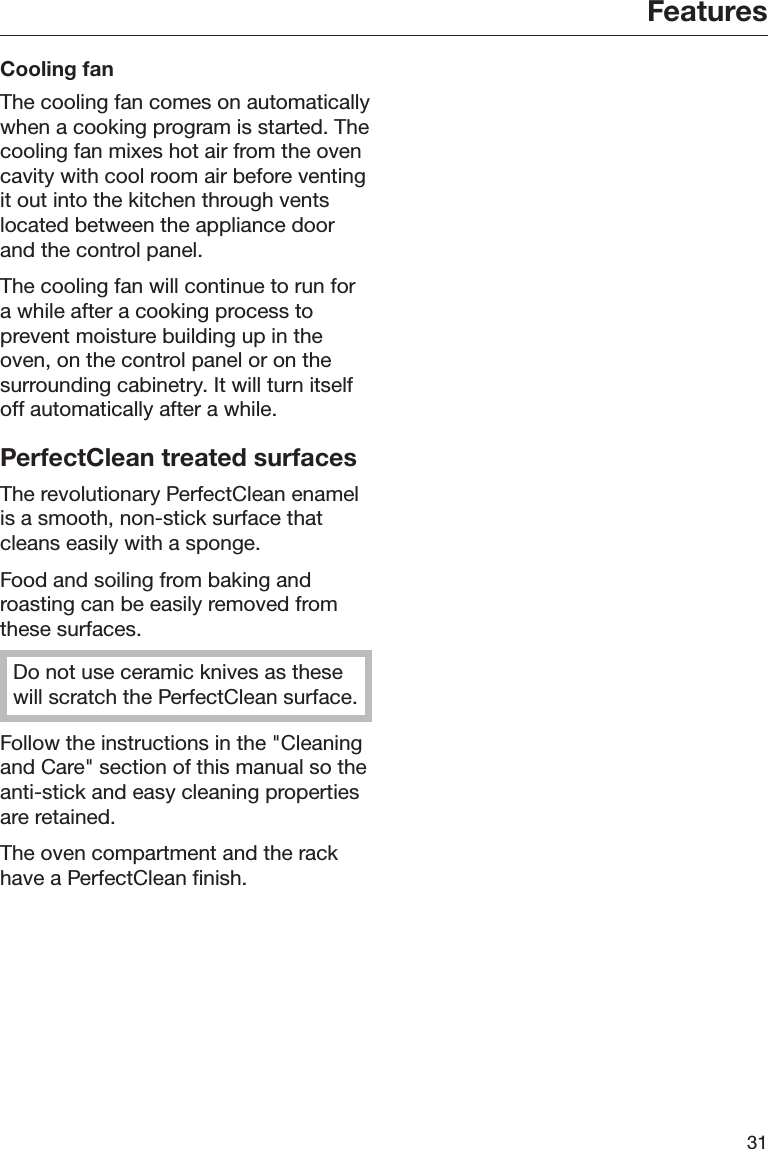 Features31Cooling fanThe cooling fan comes on automaticallywhen a cooking program is started. Thecooling fan mixes hot air from the ovencavity with cool room air before ventingit out into the kitchen through ventslocated between the appliance doorand the control panel.The cooling fan will continue to run fora while after a cooking process toprevent moisture building up in theoven, on the control panel or on thesurrounding cabinetry. It will turn itselfoff automatically after a while.PerfectClean treated surfacesThe revolutionary PerfectClean enamelis a smooth, non-stick surface thatcleans easily with a sponge.Food and soiling from baking androasting can be easily removed fromthese surfaces.Do not use ceramic knives as thesewill scratch the PerfectClean surface.Follow the instructions in the &quot;Cleaningand Care&quot; section of this manual so theanti-stick and easy cleaning propertiesare retained.The oven compartment and the rackhave a PerfectClean finish.