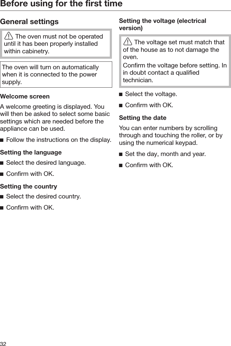 Before using for the first time32General settingsThe oven must not be operateduntil it has been properly installedwithin cabinetry.The oven will turn on automaticallywhen it is connected to the powersupply.Welcome screenA welcome greeting is displayed. Youwill then be asked to select some basicsettings which are needed before theappliance can be used.Follow the instructions on the display.Setting the languageSelect the desired language.Confirm with OK.Setting the countrySelect the desired country.Confirm with OK.Setting the voltage (electricalversion)The voltage set must match thatof the house as to not damage theoven.Confirm the voltage before setting. Inin doubt contact a qualifiedtechnician.Select the voltage.Confirm with OK.Setting the dateYou can enter numbers by scrollingthrough and touching the roller, or byusing the numerical keypad.Set the day, month and year.Confirm with OK.