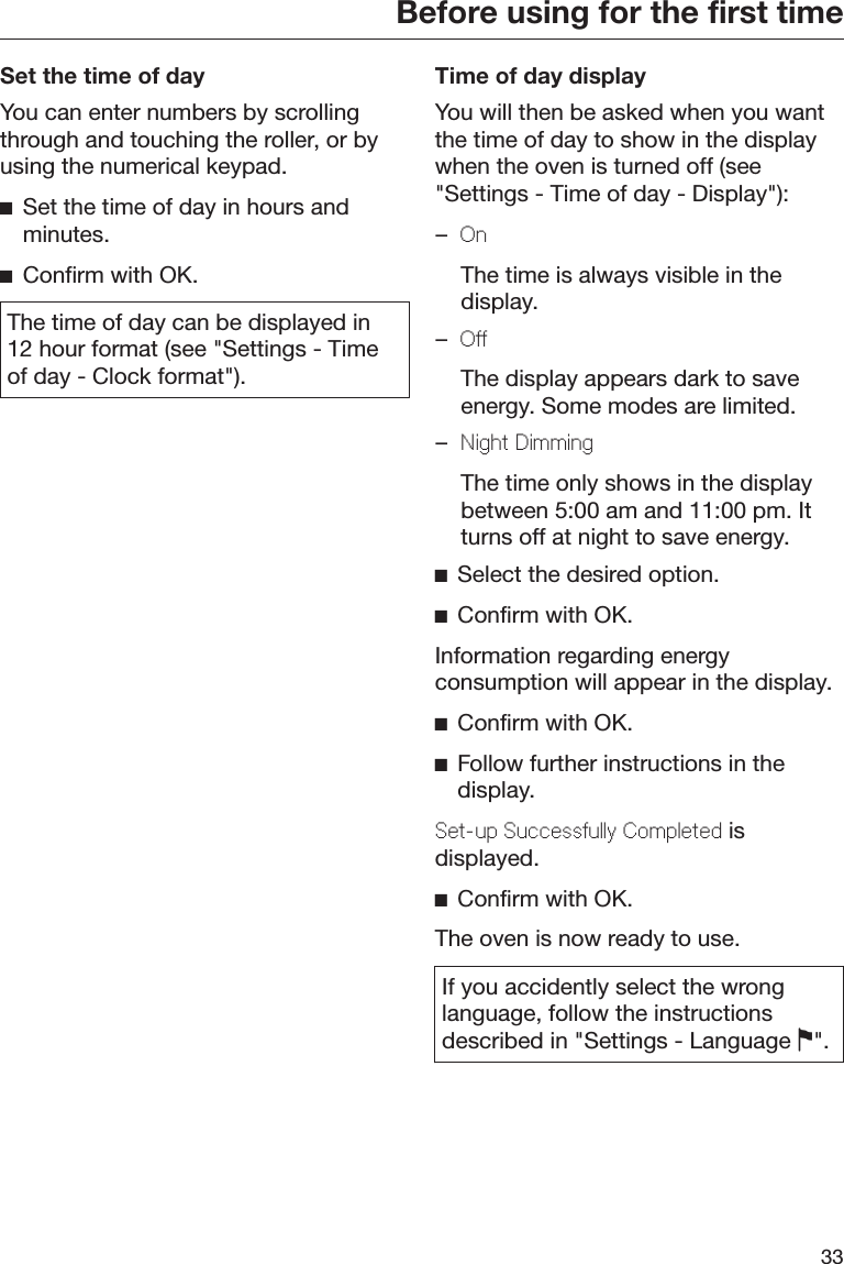 Before using for the first time33Set the time of dayYou can enter numbers by scrollingthrough and touching the roller, or byusing the numerical keypad.Set the time of day in hours andminutes.Confirm with OK.The time of day can be displayed in12 hour format (see &quot;Settings - Timeof day - Clock format&quot;).Time of day displayYou will then be asked when you wantthe time of day to show in the displaywhen the oven is turned off (see&quot;Settings - Time of day - Display&quot;):–On  The time is always visible in thedisplay.–Off  The display appears dark to saveenergy. Some modes are limited.–Night Dimming  The time only shows in the displaybetween 5:00 am and 11:00 pm. Itturns off at night to save energy.Select the desired option.Confirm with OK.Information regarding energyconsumption will appear in the display.Confirm with OK.Follow further instructions in thedisplay.Set-up Successfully Completed isdisplayed.Confirm with OK.The oven is now ready to use.If you accidently select the wronglanguage, follow the instructionsdescribed in &quot;Settings - Language &quot;.