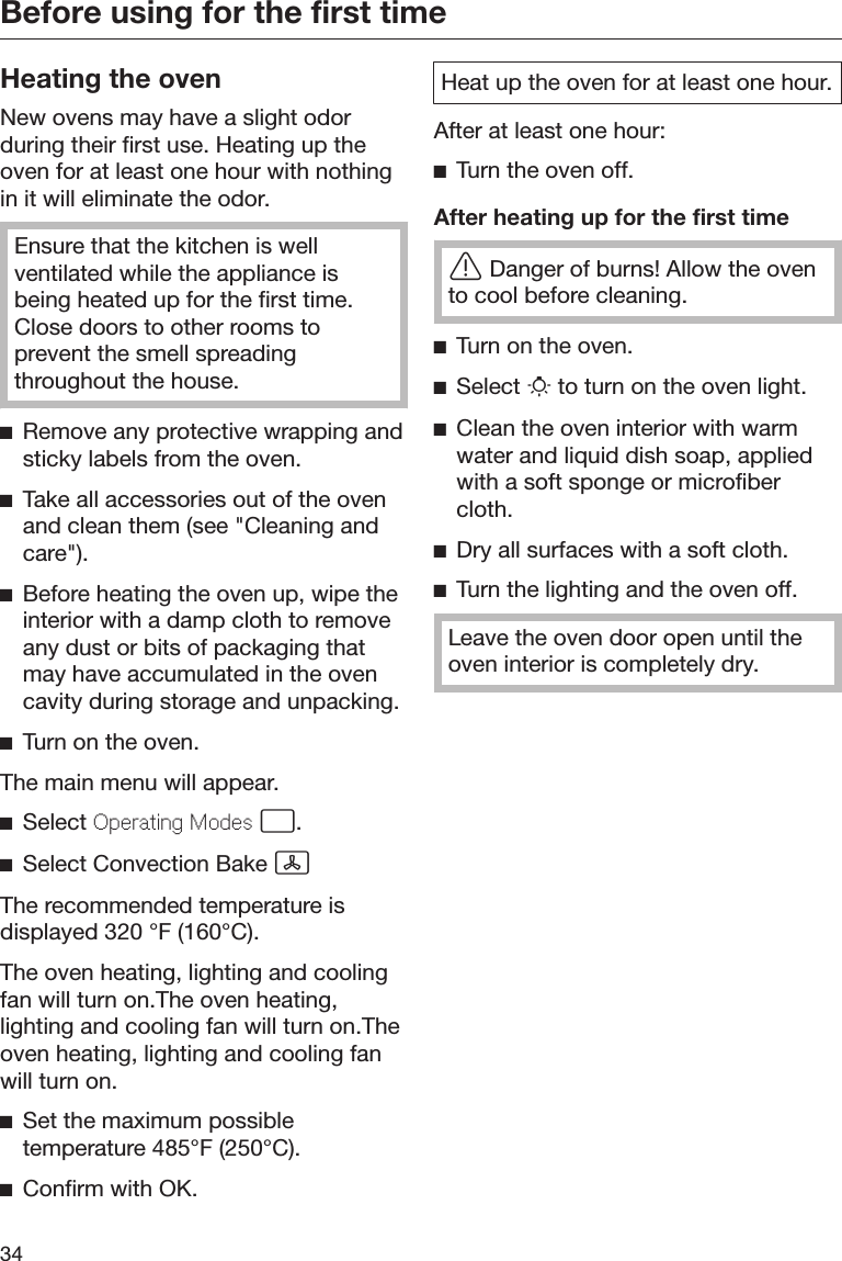 Before using for the first time34Heating the ovenNew ovens may have a slight odorduring their first use. Heating up theoven for at least one hour with nothingin it will eliminate the odor.Ensure that the kitchen is wellventilated while the appliance isbeing heated up for the first time.Close doors to other rooms toprevent the smell spreadingthroughout the house.Remove any protective wrapping andsticky labels from the oven.Take all accessories out of the ovenand clean them (see &quot;Cleaning andcare&quot;).Before heating the oven up, wipe theinterior with a damp cloth to removeany dust or bits of packaging thatmay have accumulated in the ovencavity during storage and unpacking.Turn on the oven.The main menu will appear.Select Operating Modes .Select Convection Bake The recommended temperature isdisplayed 320 °F (160°C).The oven heating, lighting and coolingfan will turn on.The oven heating,lighting and cooling fan will turn on.Theoven heating, lighting and cooling fanwill turn on.Set the maximum possibletemperature 485°F (250°C).Confirm with OK.Heat up the oven for at least one hour.After at least one hour:Turn the oven off.After heating up for the first timeDanger of burns! Allow the ovento cool before cleaning.Turn on the oven.Select  to turn on the oven light.Clean the oven interior with warmwater and liquid dish soap, appliedwith a soft sponge or microfibercloth.Dry all surfaces with a soft cloth.Turn the lighting and the oven off.Leave the oven door open until theoven interior is completely dry.