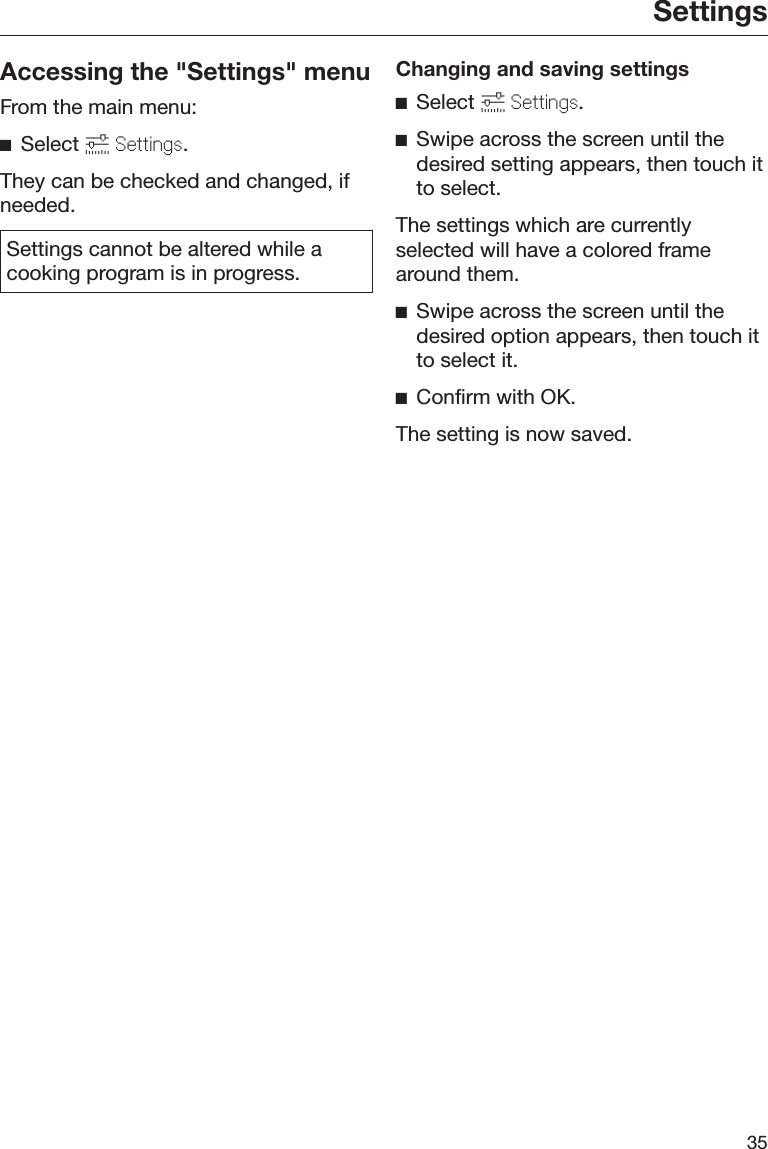 Settings35Accessing the &quot;Settings&quot; menuFrom the main menu:Select  Settings.They can be checked and changed, ifneeded.Settings cannot be altered while acooking program is in progress.Changing and saving settingsSelect  Settings.Swipe across the screen until thedesired setting appears, then touch itto select.The settings which are currentlyselected will have a colored framearound them.Swipe across the screen until thedesired option appears, then touch itto select it.Confirm with OK.The setting is now saved.