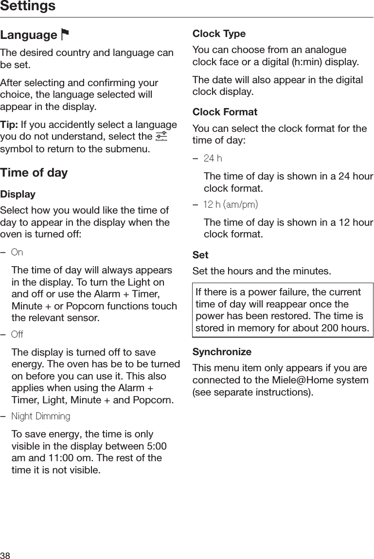 Settings38Language The desired country and language canbe set.After selecting and confirming yourchoice, the language selected willappear in the display.Tip: If you accidently select a languageyou do not understand, select the symbol to return to the submenu.Time of dayDisplaySelect how you would like the time ofday to appear in the display when theoven is turned off:–On  The time of day will always appearsin the display. To turn the Light onand off or use the Alarm + Timer,Minute + or Popcorn functions touchthe relevant sensor.–Off  The display is turned off to saveenergy. The oven has be to be turnedon before you can use it. This alsoapplies when using the Alarm +Timer, Light, Minute + and Popcorn.–Night Dimming  To save energy, the time is onlyvisible in the display between 5:00am and 11:00 om. The rest of thetime it is not visible.Clock TypeYou can choose from an analogueclock face or a digital (h:min) display.The date will also appear in the digitalclock display.Clock FormatYou can select the clock format for thetime of day:–24 h  The time of day is shown in a 24 hourclock format.–12 h (am/pm)  The time of day is shown in a 12 hourclock format.SetSet the hours and the minutes.If there is a power failure, the currenttime of day will reappear once thepower has been restored. The time isstored in memory for about 200 hours.SynchronizeThis menu item only appears if you areconnected to the Miele@Home system(see separate instructions).