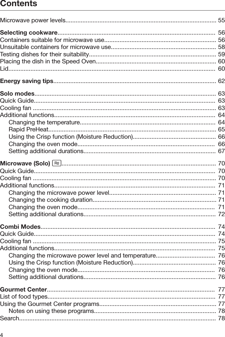 Contents4Microwave power levels......................................................................................... 55Selecting cookware.............................................................................................  56Containers suitable for microwave use.................................................................. 56Unsuitable containers for microwave use.............................................................. 58Testing dishes for their suitability........................................................................... 59Placing the dish in the Speed Oven....................................................................... 60Lid..........................................................................................................................  60Energy saving tips................................................................................................ 62Solo modes........................................................................................................... 63Quick Guide...........................................................................................................  63Cooling fan ............................................................................................................ 63Additional functions...............................................................................................  64Changing the temperature................................................................................ 64Rapid PreHeat................................................................................................... 65Using the Crisp function (Moisture Reduction)................................................. 66Changing the oven mode.................................................................................  66Setting additional durations.............................................................................. 67Microwave (Solo) ........................................................................................... 70Quick Guide...........................................................................................................  70Cooling fan ............................................................................................................ 70Additional functions...............................................................................................  71Changing the microwave power level............................................................... 71Changing the cooking duration......................................................................... 71Changing the oven mode.................................................................................  71Setting additional durations.............................................................................. 72Combi Modes.......................................................................................................  74Quick Guide...........................................................................................................  74Cooling fan ............................................................................................................ 75Additional functions...............................................................................................  75Changing the microwave power level and temperature...................................  76Using the Crisp function (Moisture Reduction)................................................. 76Changing the oven mode.................................................................................  76Setting additional durations.............................................................................. 76Gourmet Center...................................................................................................  77List of food types...................................................................................................  77Using the Gourmet Center programs..................................................................... 77Notes on using these programs........................................................................ 78Search.................................................................................................................... 78