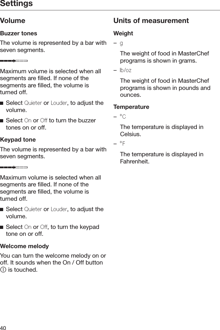 Settings40VolumeBuzzer tonesThe volume is represented by a bar withseven segments.Maximum volume is selected when allsegments are filled. If none of thesegments are filled, the volume isturned off.Select Quieter or Louder, to adjust thevolume.Select On or Off to turn the buzzertones on or off.Keypad toneThe volume is represented by a bar withseven segments.Maximum volume is selected when allsegments are filled. If none of thesegments are filled, the volume isturned off.Select Quieter or Louder, to adjust thevolume.Select On or Off, to turn the keypadtone on or off.Welcome melodyYou can turn the welcome melody on oroff. It sounds when the On / Off button is touched.Units of measurementWeight–g  The weight of food in MasterChefprograms is shown in grams.–lb/oz  The weight of food in MasterChefprograms is shown in pounds andounces.Temperature–°C  The temperature is displayed inCelsius.–°F  The temperature is displayed inFahrenheit.