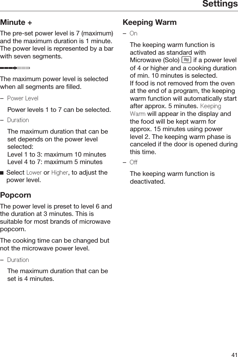 Settings41Minute +The pre-set power level is 7 (maximum)and the maximum duration is 1 minute.The power level is represented by a barwith seven segments.The maximum power level is selectedwhen all segments are filled.–Power Level  Power levels 1 to 7 can be selected.–Duration  The maximum duration that can beset depends on the power levelselected:Level 1 to 3: maximum 10 minutesLevel 4 to 7: maximum 5 minutesSelect Lower or Higher, to adjust thepower level.PopcornThe power level is preset to level 6 andthe duration at 3 minutes. This issuitable for most brands of microwavepopcorn.The cooking time can be changed butnot the microwave power level.–Duration  The maximum duration that can beset is 4 minutes.Keeping Warm–On  The keeping warm function isactivated as standard withMicrowave (Solo)  if a power levelof 4 or higher and a cooking durationof min. 10 minutes is selected.If food is not removed from the ovenat the end of a program, the keepingwarm function will automatically startafter approx. 5 minutes. KeepingWarm will appear in the display andthe food will be kept warm forapprox. 15 minutes using powerlevel 2. The keeping warm phase iscanceled if the door is opened duringthis time.–Off  The keeping warm function isdeactivated.