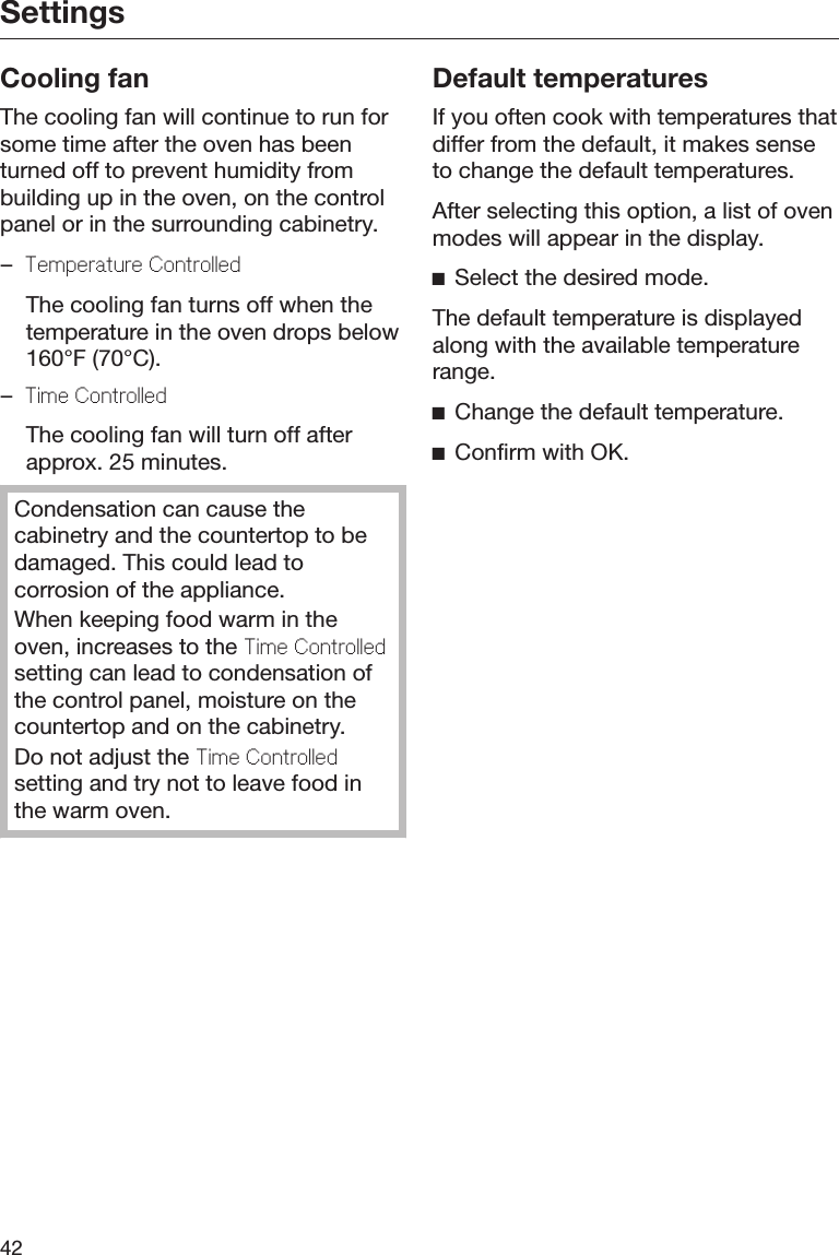 Settings42Cooling fanThe cooling fan will continue to run forsome time after the oven has beenturned off to prevent humidity frombuilding up in the oven, on the controlpanel or in the surrounding cabinetry.–Temperature Controlled  The cooling fan turns off when thetemperature in the oven drops below160°F (70°C).–Time Controlled  The cooling fan will turn off afterapprox. 25 minutes.Condensation can cause thecabinetry and the countertop to bedamaged. This could lead tocorrosion of the appliance.When keeping food warm in theoven, increases to the Time Controlledsetting can lead to condensation ofthe control panel, moisture on thecountertop and on the cabinetry.Do not adjust the Time Controlledsetting and try not to leave food inthe warm oven.Default temperaturesIf you often cook with temperatures thatdiffer from the default, it makes senseto change the default temperatures.After selecting this option, a list of ovenmodes will appear in the display.Select the desired mode.The default temperature is displayedalong with the available temperaturerange.Change the default temperature.Confirm with OK.