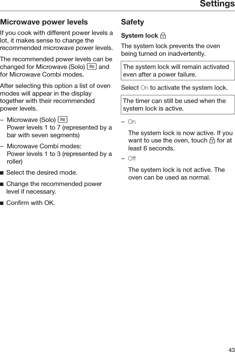 Settings43Microwave power levelsIf you cook with different power levels alot, it makes sense to change therecommended microwave power levels.The recommended power levels can bechanged for Microwave (Solo)  andfor Microwave Combi modes.After selecting this option a list of ovenmodes will appear in the displaytogether with their recommendedpower levels.– Microwave (Solo)  Power levels 1 to 7 (represented by abar with seven segments)– Microwave Combi modes:Power levels 1 to 3 (represented by aroller)Select the desired mode.Change the recommended powerlevel if necessary.Confirm with OK.SafetySystem lock The system lock prevents the ovenbeing turned on inadvertently.The system lock will remain activatedeven after a power failure.Select On to activate the system lock.The timer can still be used when thesystem lock is active.–On  The system lock is now active. If youwant to use the oven, touch  for atleast 6 seconds.–Off  The system lock is not active. Theoven can be used as normal.
