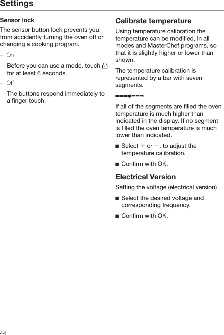 Settings44Sensor lockThe sensor button lock prevents youfrom accidently turning the oven off orchanging a cooking program.–On  Before you can use a mode, touch for at least 6 seconds.–Off  The buttons respond immediately toa finger touch.Calibrate temperatureUsing temperature calibration thetemperature can be modified, in allmodes and MasterChef programs, sothat it is slightly higher or lower thanshown.The temperature calibration isrepresented by a bar with sevensegments.If all of the segments are filled the oventemperature is much higher thanindicated in the display. If no segmentis filled the oven temperature is muchlower than indicated.Select  or , to adjust thetemperature calibration.Confirm with OK.Electrical VersionSetting the voltage (electrical version)Select the desired voltage andcorresponding frequency.Confirm with OK.