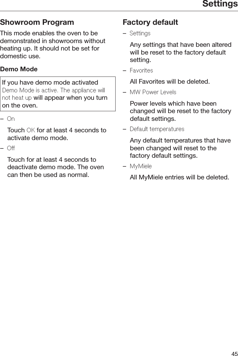 Settings45Showroom ProgramThis mode enables the oven to bedemonstrated in showrooms withoutheating up. It should not be set fordomestic use.Demo ModeIf you have demo mode activatedDemo Mode is active. The appliance willnot heat up will appear when you turnon the oven.–On  Touch OK for at least 4 seconds toactivate demo mode.–Off  Touch for at least 4 seconds todeactivate demo mode. The ovencan then be used as normal.Factory default–Settings  Any settings that have been alteredwill be reset to the factory defaultsetting.–Favorites  All Favorites will be deleted.–MW Power Levels  Power levels which have beenchanged will be reset to the factorydefault settings.–Default temperatures  Any default temperatures that havebeen changed will reset to thefactory default settings.–MyMiele  All MyMiele entries will be deleted.