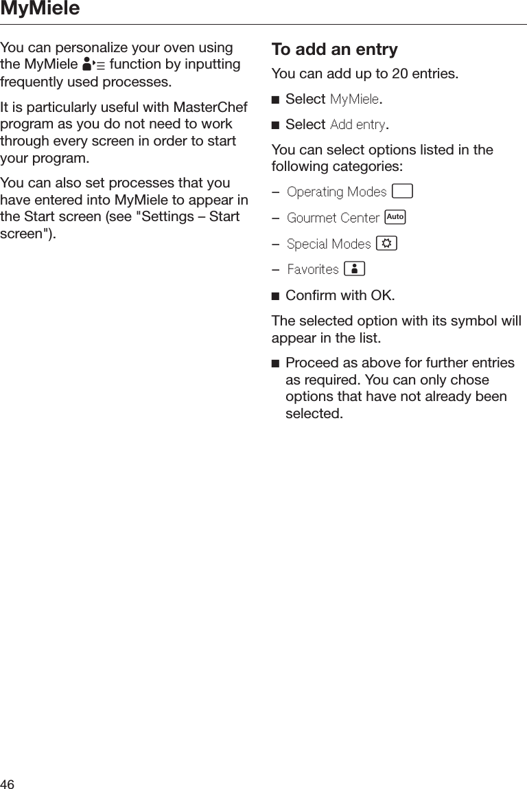MyMiele46You can personalize your oven usingthe MyMiele  function by inputtingfrequently used processes.It is particularly useful with MasterChefprogram as you do not need to workthrough every screen in order to startyour program.You can also set processes that youhave entered into MyMiele to appear inthe Start screen (see &quot;Settings – Startscreen&quot;).To add an entryYou can add up to 20 entries.Select MyMiele.Select Add entry.You can select options listed in thefollowing categories:–Operating Modes –Gourmet Center –Special Modes –Favorites Confirm with OK.The selected option with its symbol willappear in the list.Proceed as above for further entriesas required. You can only choseoptions that have not already beenselected.