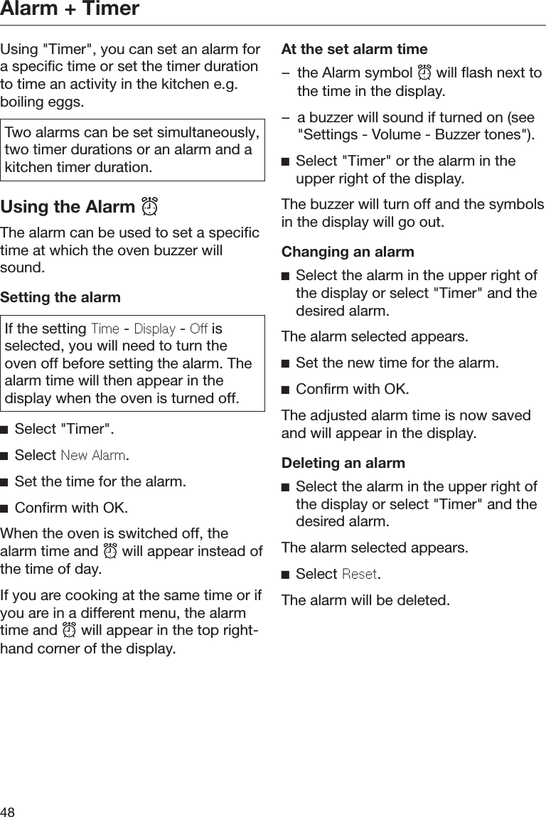 Alarm + Timer48Using &quot;Timer&quot;, you can set an alarm fora specific time or set the timer durationto time an activity in the kitchen e.g.boiling eggs.Two alarms can be set simultaneously,two timer durations or an alarm and akitchen timer duration.Using the Alarm The alarm can be used to set a specifictime at which the oven buzzer willsound.Setting the alarmIf the setting Time - Display - Off isselected, you will need to turn theoven off before setting the alarm. Thealarm time will then appear in thedisplay when the oven is turned off.Select &quot;Timer&quot;.Select New Alarm.Set the time for the alarm.Confirm with OK.When the oven is switched off, thealarm time and  will appear instead ofthe time of day.If you are cooking at the same time or ifyou are in a different menu, the alarmtime and  will appear in the top right-hand corner of the display.At the set alarm time– the Alarm symbol  will flash next tothe time in the display.– a buzzer will sound if turned on (see&quot;Settings - Volume - Buzzer tones&quot;).Select &quot;Timer&quot; or the alarm in theupper right of the display.The buzzer will turn off and the symbolsin the display will go out.Changing an alarmSelect the alarm in the upper right ofthe display or select &quot;Timer&quot; and thedesired alarm.The alarm selected appears.Set the new time for the alarm.Confirm with OK.The adjusted alarm time is now savedand will appear in the display.Deleting an alarmSelect the alarm in the upper right ofthe display or select &quot;Timer&quot; and thedesired alarm.The alarm selected appears.Select Reset.The alarm will be deleted.