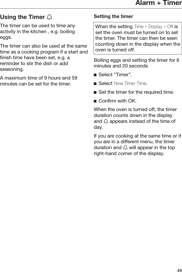Alarm + Timer49Using the Timer The timer can be used to time anyactivity in the kitchen , e.g. boilingeggs.The timer can also be used at the sametime as a cooking program if a start andfinish time have been set, e.g. areminder to stir the dish or addseasoning.A maximum time of 9 hours and 59minutes can be set for the timer.Setting the timerWhen the setting Time - Display - Off isset the oven must be turned on to setthe timer. The timer can then be seencounting down in the display when theoven is turned off.Boiling eggs and setting the timer for 6minutes and 20 secondsSelect &quot;Timer&quot;.Select New Timer Time.Set the timer for the required time.Confirm with OK.When the oven is turned off, the timerduration counts down in the displayand  appears instead of the time ofday.If you are cooking at the same time or ifyou are in a different menu, the timerduration and  will appear in the topright-hand corner of the display.